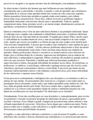 possível ser um gênio e ser apenas um mero baú de informações, sem nenhuma criatividade.
Se observarmos a história dos homens que mais brilharam em suas inteligências,
constataremos que a curiosidade, o desafio, a ousadia, a sede de aprender, que constituem a
capacidade de se colocar como aprendiz diante dos eventos da vida, eram seus segredos.
Muitos pensadores foram mais produtivos quando ainda eram imaturos, pois tinham
preservadas essas características. Nessa fase, embora tivessem os problemas ligados à
imaturidade intelectual, estavam mais abertos para o aprendizado. Todavia, quando
conquistaram status, fama, prestígio social e, ao mesmo tempo, abandonaram a postura de
aprendizes, arruinaram-se intelectualmente.
Quem se contamina com o vírus da auto-suficiência diminui a sua produção intelectual. Quem
se embriaga com o orgulho está condenado à infantilidade emocional e à pobreza intelectual,
além de fazer da sua vida uma fonte de ansiedade. O orgulho gera muitos filhos, um dos quais
é a dificuldade de reconhecimento de erros e uma necessidade compulsiva de estar sempre
certo. Aquele que recicla seu orgulho e se liberta do jugo de estar sempre certo transita pela
vida com mais tranqüilidade. A pessoa que reconhece suas limitações é mais madura do que a
que se senta no trono da verdade... Um dos maiores problemas educacionais é fazer um mestre
se posicionar continuamente como aluno e fazer um aluno nunca deixar sua condição de
aprendiz. Muitos profissionais liberais e executivos se tornam estéreis com o decorrer do
tempo, pois se fecham dentro de si mesmos, engessam sua inteligência com as amarras da
auto-suficiência e independência exagerada. Muitos cientistas são produtivos quando estão no
início de suas carreiras. Entretanto, à medida que sobem na hierarquia acadêmica e
supervalorizam os títulos, têm grande dificuldade de produzir novas idéias. Os jornalistas, os
professores, os médicos, os psicólogos, enfim toda e qualquer pessoa que não recicla a auto-
suficiência, aprisiona o pensamento e aborta a criatividade. É provável que muitos de nós
estejamos intelectualmente estéreis e não tenhamos consciência disso, pois temos dificuldade
de nos interiorizar e repensar nossa história.
Cristo provocava continuamente a inteligência dos seus discípulos e os estimulava a abrir as
janelas de suas mentes. Os pensamentos dele eram novos e originais e iam contra todos os
paradigmas desses discípulos, contra tudo o que tinham aprendido como modelo de vida. Por
isso, tinha um grande desafio pela frente. Precisava romper-lhes a rigidez intelectual e
conduzi-los a se colocar como aprendizes diante da sinuosa e turbulenta trajetória de vida.
Quem ele escolheu para ser seus discípulos? Os intelectuais ou os iletrados?
Estranhamente, Cristo não escolheu para ser seus discípulos e, conseqüentemente, para revelar
seu propósito e executar seu projeto um grupo de intelectuais da época, representado pelos
escribas e fariseus. Esses tinham a grande vantagem de possuírem uma cultura milenar e uma
refinada capacidade de raciocinar. Além disso, havia alguns que o admiravam muito. Porém
pesava contra eles o orgulho, a auto-suficiência e a rigidez intelectual, o que impedia que se
abrissem para outras possibilidades de pensar.
O orgulho e a auto-suficiência infectam a sabedoria e a arte de pensar O orgulho e a auto-
suficiência dos escribas e fariseus obstruíam suas inteligências e os encerravam num cárcere
 