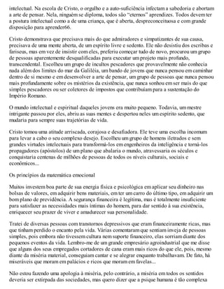 intelectual. Na escola de Cristo, o orgulho e a auto-suficiência infectam a sabedoria e abortam
a arte de pensar. Nela, ninguém se diploma, todos são “eternos” aprendizes. Todos devem ter
a postura intelectual como a de uma criança, que é aberta, despreconceituosa e com grande
disposição para aprender66.
Cristo demonstrava que precisava mais do que admiradores e simpatizantes de sua causa,
precisava de uma mente aberta, de um espírito livre e sedento. Ele não desistiu dos escribas e
fariseus, mas em vez de insistir com eles, preferiu começar tudo de novo, procurou um grupo
de pessoas aparentemente desqualificadas para executar um projeto mais profundo,
transcendental. Escolheu um grupo de incultos pescadores que provavelmente não conhecia
nada além dos limites do mar da Galiléia, um bando de jovens que nunca pensou em caminhar
dentro de si mesmo e em desenvolver a arte de pensar, um grupo de pessoas que nunca pensou
mais profundamente sobre os mistérios da existência, que nunca sonhou em ser mais do que
simples pescadores ou ser coletores de impostos que contribuíam para a sustentação do
Império Romano.
O mundo intelectual e espiritual daqueles jovens era muito pequeno. Todavia, um mestre
intrigante passou por eles, abriu as suas mentes e despertou neles um espírito sedento, que
mudaria para sempre suas trajetórias de vida.
Cristo tomou uma atitude arriscada, corajosa e desafiadora. Ele teve uma escolha incomum
para levar a cabo o seu complexo desejo. Escolheu um grupo de homens iletrados e sem
grandes virtudes intelectuais para transformá-los em engenheiros da inteligência e torná-los
propagadores (apóstolos) de um plano que abalaria o mundo, atravessaria os séculos e
conquistaria centenas de milhões de pessoas de todos os níveis culturais, sociais e
econômicos...
Os princípios da matemática emocional
Muitos investem boa parte de sua energia física e psicológica em aplicar seu dinheiro nas
bolsas de valores, em adquirir bens materiais, em ter um carro do último tipo, em adquirir um
bom plano de previdência. A segurança financeira é legítima, mas é totalmente insuficiente
para satisfazer as necessidades mais íntimas do homem, para dar sentido à sua existência,
enriquecer seu prazer de viver e amadurecer sua personalidade.
Tratei de diversas pessoas com transtornos depressivos que eram financeiramente ricas, mas
que tinham perdido o encanto pela vida. Várias comentaram que sentiam inveja de pessoas
simples, pois embora não tivessem cultura nem suporte financeiro, elas sorriam diante dos
pequenos eventos da vida. Lembro-me de um grande empresário agroindustrial que me disse
que alguns dos seus empregados cortadores de cana eram mais ricos do que ele, pois, mesmo
diante da miséria material, conseguiam cantar e se alegrar enquanto trabalhavam. De fato, há
miseráveis que moram em palácios e ricos que moram em favelas...
Não estou fazendo uma apologia à miséria, pelo contrário, a miséria em todos os sentidos
deveria ser extirpada das sociedades, mas quero dizer que a psique humana é tão complexa
 