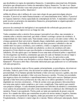 que desobedece às regras da matemática financeira. A matemática emocional tem, felizmente,
princípios que ultrapassam os limites da matemática lógica, financeira. Ter não é ser. Quem
tem dez casas não tem dez vezes mais prazer pela vida ou dez vezes mais segurança emocional
do que quem tem um casebre. Quem tem 1
milhão de dólares não é milhares de vezes mais alegre do que quem tem alguns míseros
trocados. É possível ter muito financeiramente e ser emocionalmente triste, infeliz. É possível
ter riquezas materiais e baixa capacidade de contemplação do belo. A matemática emocional
pode inverter os princípios da matemática financeira, principalmente se alguém aprender a
investir em sabedoria. O
processo da construção da inteligência é um espetáculo tão sofisticado que possui atos
inesperados e cenas imprevisíveis ao longo da vida.
Todos comentam sobre a miséria física porque é perceptível aos olhos, mas raramente se
comenta sobre a miséria emocional, que abate o ânimo e restringe o prazer da existência. A
temporalidade da vida é muito curta. Num instante somos jovens e em outro somos velhos. As
crianças gostam de fazer aniversário. Quando chega a maturidade, queremos parar o tempo,
mas ele não pára. A brevidade da vida deveria nos fazer procurar a sabedoria e dar um
sentido mais rico para a existência, caso contrário, o tédio e a angústia serão parceiros
íntimos de nossa trajetória. Investindo em sabedoria: as dores da existência sob outra
perspectiva Cristo objetivava que seus discípulos se tornassem grandes investidores em
sabedoria. Ele não queria que o ser humano tivesse uma meta existencial pobre e superficial.
Ao investigarmos sua história, constatamos que para ele cada ser humano era um ser ímpar e
deveria viver sua vida como um espetáculo singular. Por isso, ele aproveitava cada
oportunidade para treinar seus discípulos a crescer diante das limitações e das fragilidades
humanas67. Procurava abrir-lhes o horizonte intelectual para que pudessem ver os sofrimentos
sob outra perspectiva.
As dores da existência, tanto as físicas quanto, principalmente, as psicológicas, deveriam ser
aliviadas. Todavia, para Cristo, elas deveriam ser usadas para lapidar as arestas da
personalidade. O ser humano aprende facilmente a lidar com seus sucessos e ganhos, mas tem
grande dificuldade de aprender a lidar com seus fracassos e perdas. Vivemos em sociedades
que negam as dores da existência e superdimensionam a busca pelo sucesso. Qualquer pessoa
aprende a lidar bem com as primaveras da vida, mas só os sábios aprendem a viver com
dignidade nos invernos existenciais... O fato de sermos seres que pensam e têm consciência
nos torna uma espécie muito complexa e, por vezes, complicada. Uma espécie que constrói
seus próprios inimigos. A cada momento penetramos nos labirintos da memória e construímos
ricas cadeias de pensamentos sem saber como encontrarmos os endereços das informações na
memória. Pensar é um espetáculo. Porém, pode ser tanto um espetáculo de prazer como de
terror. Se o mundo das idéias que construímos no palco de nossas mentes é negativo, fazemos
de nossas vidas um espetáculo de angústia, ainda que possamos ter privilégios exteriores.
Freqüentemente, o homem é o maior algoz de si mesmo. Muitos sofrem por antecipação, fazem
o
 