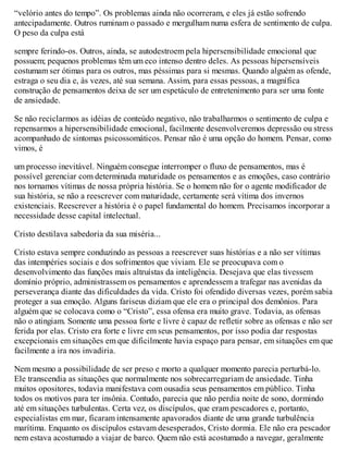 “velório antes do tempo”. Os problemas ainda não ocorreram, e eles já estão sofrendo
antecipadamente. Outros ruminam o passado e mergulham numa esfera de sentimento de culpa.
O peso da culpa está
sempre ferindo-os. Outros, ainda, se autodestroem pela hipersensibilidade emocional que
possuem; pequenos problemas têm um eco intenso dentro deles. As pessoas hipersensíveis
costumam ser ótimas para os outros, mas péssimas para si mesmas. Quando alguém as ofende,
estraga o seu dia e, às vezes, até sua semana. Assim, para essas pessoas, a magnífica
construção de pensamentos deixa de ser um espetáculo de entretenimento para ser uma fonte
de ansiedade.
Se não reciclarmos as idéias de conteúdo negativo, não trabalharmos o sentimento de culpa e
repensarmos a hipersensibilidade emocional, facilmente desenvolveremos depressão ou stress
acompanhado de sintomas psicossomáticos. Pensar não é uma opção do homem. Pensar, como
vimos, é
um processo inevitável. Ninguém consegue interromper o fluxo de pensamentos, mas é
possível gerenciar com determinada maturidade os pensamentos e as emoções, caso contrário
nos tornamos vítimas de nossa própria história. Se o homem não for o agente modificador de
sua história, se não a reescrever com maturidade, certamente será vítima dos invernos
existenciais. Reescrever a história é o papel fundamental do homem. Precisamos incorporar a
necessidade desse capital intelectual.
Cristo destilava sabedoria da sua miséria...
Cristo estava sempre conduzindo as pessoas a reescrever suas histórias e a não ser vítimas
das intempéries sociais e dos sofrimentos que viviam. Ele se preocupava com o
desenvolvimento das funções mais altruístas da inteligência. Desejava que elas tivessem
domínio próprio, administrassem os pensamentos e aprendessem a trafegar nas avenidas da
perseverança diante das dificuldades da vida. Cristo foi ofendido diversas vezes, porém sabia
proteger a sua emoção. Alguns fariseus diziam que ele era o principal dos demônios. Para
alguém que se colocava como o “Cristo”, essa ofensa era muito grave. Todavia, as ofensas
não o atingiam. Somente uma pessoa forte e livre é capaz de refletir sobre as ofensas e não ser
ferida por elas. Cristo era forte e livre em seus pensamentos, por isso podia dar respostas
excepcionais em situações em que dificilmente havia espaço para pensar, em situações em que
facilmente a ira nos invadiria.
Nem mesmo a possibilidade de ser preso e morto a qualquer momento parecia perturbá-lo.
Ele transcendia as situações que normalmente nos sobrecarregariam de ansiedade. Tinha
muitos opositores, todavia manifestava com ousadia seus pensamentos em público. Tinha
todos os motivos para ter insônia. Contudo, parecia que não perdia noite de sono, dormindo
até em situações turbulentas. Certa vez, os discípulos, que eram pescadores e, portanto,
especialistas em mar, ficaram intensamente apavorados diante de uma grande turbulência
marítima. Enquanto os discípulos estavam desesperados, Cristo dormia. Ele não era pescador
nem estava acostumado a viajar de barco. Quem não está acostumado a navegar, geralmente
 