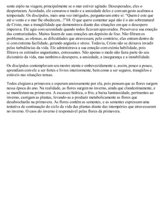 sente enjôo na viagem, principalmente se o mar estiver agitado. Desesperados, eles o
despertaram. Acordado, ele censurou o medo e a ansiedade deles e com um gesto acalmou a
tempestade. Os discípulos, mais uma vez intrigados, perguntavam entre si: “Quem é este que
até o vento e o mar lhe obedecem...?”68. O que quero comentar aqui não é o ato sobrenatural
de Cristo, mas a tranqüilidade que demonstrava diante das situações em que o desespero
imperava. Ele agia com serenidade quando todos ficavam apavorados. Preservava sua emoção
das contrariedades. Muitos fazem de suas emoções um depósito de lixo. Não filtram os
problemas, as ofensas, as dificuldades que atravessam, pelo contrário, elas entram dentro de
si com extrema facilidade, gerando angústia e stress. Todavia, Cristo não se deixava invadir
pelas turbulências da vida. Ele administrava a sua emoção com exímia habilidade, pois
filtrava os estímulos angustiantes, estressantes. Não apenas o medo não fazia parte do seu
dicionário da vida, mas também o desespero, a ansiedade, a insegurança e a instabilidade.
Os discípulos contemplavam seu mestre atenta e embevecidamente e, assim, pouco a pouco,
aprendiam com ele a ser fortes e livres interiormente, bem como a ser seguros, tranqüilos e
estáveis nas situações tensas.
Todos elogiam a primavera e esperam ansiosamente por ela, pois pensam que as flores surgem
nessa época do ano. Na realidade, as flores surgem no inverno, ainda que clandestinamente, e
se manifestam na primavera. A escassez hídrica, o frio, a baixa luminosidade, pertinentes ao
inverno, castigam as plantas, levando-as a produzir metabolicamente as flores que
desabrocharão na primavera. As flores contêm as sementes, e as sementes expressam uma
tentativa de continuação do ciclo da vida das plantas diante das intempéries que atravessaram
no inverno. O caos do inverno é responsável pelas flores da primavera.
 