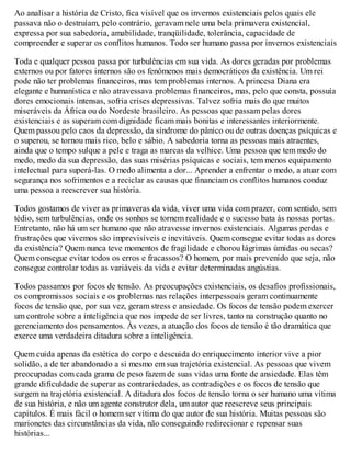 Ao analisar a história de Cristo, fica visível que os invernos existenciais pelos quais ele
passava não o destruíam, pelo contrário, geravam nele uma bela primavera existencial,
expressa por sua sabedoria, amabilidade, tranqüilidade, tolerância, capacidade de
compreender e superar os conflitos humanos. Todo ser humano passa por invernos existenciais
Toda e qualquer pessoa passa por turbulências em sua vida. As dores geradas por problemas
externos ou por fatores internos são os fenômenos mais democráticos da existência. Um rei
pode não ter problemas financeiros, mas tem problemas internos. A princesa Diana era
elegante e humanística e não atravessava problemas financeiros, mas, pelo que consta, possuía
dores emocionais intensas, sofria crises depressivas. Talvez sofria mais do que muitos
miseráveis da África ou do Nordeste brasileiro. As pessoas que passam pelas dores
existenciais e as superam com dignidade ficam mais bonitas e interessantes interiormente.
Quem passou pelo caos da depressão, da síndrome do pânico ou de outras doenças psíquicas e
o superou, se tornou mais rico, belo e sábio. A sabedoria torna as pessoas mais atraentes,
ainda que o tempo sulque a pele e traga as marcas da velhice. Uma pessoa que tem medo do
medo, medo da sua depressão, das suas misérias psíquicas e sociais, tem menos equipamento
intelectual para superá-las. O medo alimenta a dor... Aprender a enfrentar o medo, a atuar com
segurança nos sofrimentos e a reciclar as causas que financiam os conflitos humanos conduz
uma pessoa a reescrever sua história.
Todos gostamos de viver as primaveras da vida, viver uma vida com prazer, com sentido, sem
tédio, sem turbulências, onde os sonhos se tornem realidade e o sucesso bata às nossas portas.
Entretanto, não há um ser humano que não atravesse invernos existenciais. Algumas perdas e
frustrações que vivemos são imprevisíveis e inevitáveis. Quem consegue evitar todas as dores
da existência? Quem nunca teve momentos de fragilidade e chorou lágrimas úmidas ou secas?
Quem consegue evitar todos os erros e fracassos? O homem, por mais prevenido que seja, não
consegue controlar todas as variáveis da vida e evitar determinadas angústias.
Todos passamos por focos de tensão. As preocupações existenciais, os desafios profissionais,
os compromissos sociais e os problemas nas relações interpessoais geram continuamente
focos de tensão que, por sua vez, geram stress e ansiedade. Os focos de tensão podem exercer
um controle sobre a inteligência que nos impede de ser livres, tanto na construção quanto no
gerenciamento dos pensamentos. Às vezes, a atuação dos focos de tensão é tão dramática que
exerce uma verdadeira ditadura sobre a inteligência.
Quem cuida apenas da estética do corpo e descuida do enriquecimento interior vive a pior
solidão, a de ter abandonado a si mesmo em sua trajetória existencial. As pessoas que vivem
preocupadas com cada grama de peso fazem de suas vidas uma fonte de ansiedade. Elas têm
grande dificuldade de superar as contrariedades, as contradições e os focos de tensão que
surgem na trajetória existencial. A ditadura dos focos de tensão torna o ser humano uma vítima
de sua história, e não um agente construtor dela, um autor que reescreve seus principais
capítulos. É mais fácil o homem ser vítima do que autor de sua história. Muitas pessoas são
marionetes das circunstâncias da vida, não conseguindo redirecionar e repensar suas
histórias...
 