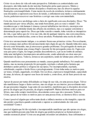 Cristo via as dores da vida sob outra perspectiva. Enfrentava as contrariedades sem
desespero, não tinha medo da dor nem das frustrações pelas quais passava. Muitos o
decepcionavam, até os seus íntimos discípulos o frustravam, mas ele absorvia aquelas
frustrações com tranqüilidade. Como mestre da escola da existência, treinava continuamente
seus discípulos a superarem seus focos de tensão, a enfrentarem seus medos e seus fracassos.
Assim, poderiam reescrever suas histórias e corrigir suas rotas com maturidade.
Certo dia, Jesus teve um diálogo curto e cheio de significado com seus discípulos. Disse: “No
mundo passais por várias aflições, mas tende bom ânimo, pois eu venci o mundo”. Ele
reconheceu que a vida humana é sinuosa e possui turbulências inevitáveis, encorajou seus
íntimos a não se intimidar diante das aflições da existência, mas a se equipar com ânimo e
determinação para superá-las. Disse que tinha vencido o mundo, tinha vencido as intempéries
da vida, o que indica que ele vivia sua vida, não de qualquer maneira, mas com consciência,
com metas bem estabelecidas, como se fosse um atleta. Produzindo uma escola de sábios
Cristo teve um nascimento indigno, e os animais foram suas primeiras visitas. Provavelmente,
até as crianças mais pobres têm um nascimento mais digno do que ele. Quando tinha dois anos,
deveria estar brincando, mas já atravessava grandes problemas. Era perseguido de morte por
Herodes. Dificilmente uma criança frágil e inocente foi tão perseguida como ele. Fugiu com
seus pais para o Egito, fez longas jornadas desconfortáveis, a pé ou no lombo de animais;
tinha uma inteligência incomum para um adolescente, sendo admirado aos doze anos por
intelectuais da época. Todavia, tornou-se um carpinteiro, tendo de labutar para sobreviver.
Quando manifestou seus pensamentos ao mundo, causou grande turbulência. Foi amado por
muitos, mas na mesma proporção foi perseguido, rejeitado e odiado pelos homens que
detinham o poder político e religioso de sua época. Foi incompreendido, rejeitado,
esbofeteado, cuspido e ferido física e psicologicamente. Cristo tinha todos os motivos para
ser tenso, irritado, angustiado, revoltado. Em vez disso, expressava tranqüilidade, capacidade
de amar, de tolerar, de superar seus focos de tensão e, como disse, até de fazer poesia da sua
miséria.
Apesar de passar por tantas dificuldades ao longo de sua vida, era uma pessoa alegre. Talvez
não manifestasse largos e fartos sorrisos, mas era alegre no seu interior, provavelmente mais
do que possamos imaginar. Logo antes do seu martírio, manifestou que os discípulos deveriam
provar da alegria que ele possuía, da alegria completa69. Muitos têm bons motivos para ser
felizes, mas estão sempre insatisfeitos, descontentes com o que são e possuem. Todavia,
Cristo, apesar de ter todos os motivos para ser uma pessoa triste, se mostrava feliz e sereno.
Como é possível alguém que sofreu tanto desde a infância mostrar-se tão tranqüilo, capaz de
não perder a paciência quando contrariado e superar as contrariedades da vida com
serenidade? Como é
possível alguém que foi tão rejeitado e incompreendido manifestar que não apenas era alegre,
mas que também possuía uma fonte de alegria que poderia propiciar ao homem prazer e
sentido existencial pleno? Cristo era um grande investidor em sabedoria. Seus sofrimentos o
 