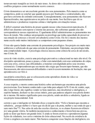 tornavam mais tranqüilo ao invés de mais tenso. As dores não o desanimavam nem causavam
conflitos psíquicos como normalmente ocorre conosco.
Cristo demonstrava ser um excelente gerente dos seus pensamentos. Pela maneira como se
comportava, pode-se concluir que quando passava por frustrações e contrariedades, não
gravitava em torno do estímulo estressante. Conseqüentemente, seus pensamentos não ficavam
hiperacelerados, mas aquietavam-se no palco de sua mente. Isso facilitava que ele os
administrasse e produzisse respostas calmas e inteligentes em situações tensas.
É difícil construir uma história de prazer quando nossas vidas transcorrem num deserto. É
difícil nos doarmos sem esperar o retorno das pessoas, não sofrermos quando elas não
correspondem às nossas expectativas. É igualmente difícil administrarmos os pensamentos nos
focos de tensão. Não conheço um psiquiatra ou psicólogo que tenha capacidade de preservar
sua emoção de estresses e investir em sabedoria como Cristo. Ele foi o mestre dos mestres
numa escola onde muitos intelectuais se comportam como pequenos alunos.
Cristo não queria fundar uma corrente de pensamento psicológico. Seu projeto era muito mais
ambicioso e sofisticado do que uma corrente de pensamento. Entretanto, sua psicologia tinha
uma complexidade ímpar. A psicologia clássica nasceu como ciência há cerca de um século,
mas Cristo, há
cerca de vinte séculos, exercia uma psicologia preventiva e educacional no mais alto nível. Os
discípulos aprenderam, pouco a pouco, a lidar com maturidade com seus sentimentos de culpa,
com seus erros, com as suas dificuldades; a transitar com dignidade pelos seus invernos
existenciais. Compreenderam que seu mestre não exigia que fossem super-homens, que não
fracassassem, não atravessassem dificuldades e nem tivessem momentos de hesitação, mas que
aprendessem a ser fiéis à
sua própria consciência, que se colocassem como aprendizes diante da vida e se
transformassem paulatinamente.
A esse respeito, o mestre contou uma história sobre um homem que encontrou uma pérola
preciosíssima. Esse homem vendeu tudo o que tinha para adquiri-la70. O ato de vender, aqui,
não é algo literal, não significa vender os bens materiais, mas desobstruir a inteligência, o
espírito humano, desfazer-se das coisas inúteis, para que pudesse adquirir essa pérola dentro
de si mesmo. Há muitos significados para essa pérola, sendo um deles a sabedoria, ligada ao
seu projeto transcendental. Está
correto o que o inteligente rei Salomão disse a respeito dela: “Feliz o homem que encontra a
sabedoria... porque melhor é o lucro que ela dá do que o da prata, melhor a sua renda do que o
ouro mais fino”71. Nas salas de aula das escolas clássicas, se os alunos ficarem em silêncio
já é uma grande vitória. Se também incorporarem o conhecimento e forem bem nas provas,
pode-se dizer que houve um grande êxito. E ainda se forem criativos e aprenderem algumas
lições de cidadania, isso seria o máximo do êxito educacional. Na escola da existência de
Cristo a exigência era muito maior. Não bastava conquistar essas funções da inteligência; era
 