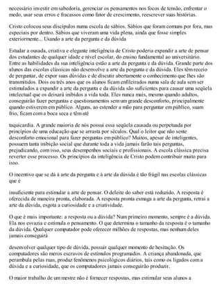 necessário investir em sabedoria, gerenciar os pensamentos nos focos de tensão, enfrentar o
medo, usar seus erros e fracassos como fator de crescimento, reescrever suas histórias.
Cristo colocou seus discípulos numa escola de sábios. Sábios que foram comuns por fora, mas
especiais por dentro. Sábios que viveram uma vida plena, ainda que fosse simples
exteriormente... Usando a arte da pergunta e da dúvida
Estudar a ousada, criativa e elegante inteligência de Cristo poderia expandir a arte de pensar
dos estudantes de qualquer idade e nível escolar, do ensino fundamental ao universitário.
Entre as habilidades da sua inteligência estão a arte da pergunta e da dúvida. Grande parte dos
alunos das escolas clássicas não desenvolve a arte da pergunta e da dúvida. Eles têm receio
de perguntar, de expor suas dúvidas e de discutir abertamente o conhecimento que lhes são
transmitidos. Dois ou três anos que os alunos ficam enfileirados numa sala de aula sem ser
estimulados a expandir a arte da pergunta e da dúvida são suficientes para causar uma seqüela
intelectual que os deixará inibidos a vida toda. Eles nunca mais, mesmo quando adultos,
conseguirão fazer perguntas e questionamentos sem um grande desconforto, principalmente
quando estiverem em público. Alguns, ao estender a mão para perguntar em público, suam
frio, ficam com a boca seca e têm até
taquicardia. A grande maioria de nós possui essa seqüela causada ou perpetuada por
princípios de uma educação que se arrasta por séculos. Qual o leitor que não sente
desconforto emocional para fazer perguntas em público? Muitos, apesar de inteligentes,
possuem tanta inibição social que durante toda a vida jamais farão tais perguntas,
prejudicando, com isso, seus desempenhos sociais e profissionais. A escola clássica precisa
reverter esse processo. Os princípios da inteligência de Cristo podem contribuir muito para
isso.
O incentivo que se dá à arte da pergunta e à arte da dúvida é tão frágil nas escolas clássicas
que é
insuficiente para estimular a arte de pensar. O deleite do saber está reduzido. A resposta é
oferecida de maneira pronta, elaborada. A resposta pronta esmaga a arte da pergunta, retrai a
arte da dúvida, esgota a curiosidade e a criatividade.
O que é mais importante: a resposta ou a dúvida? Num primeiro momento, sempre é a dúvida.
Ela nos esvazia e estimula o pensamento. O que determina o tamanho da resposta é o tamanho
da dúvida. Qualquer computador pode oferecer milhões de respostas, mas nenhum deles
jamais conseguirá
desenvolver qualquer tipo de dúvida, possuir qualquer momento de hesitação. Os
computadores são meros escravos de estímulos programados. A criança abandonada, que
perambula pelas ruas, produz fenômenos psicológicos diários, tais como os ligados com a
dúvida e a curiosidade, que os computadores jamais conseguirão produzir.
O maior trabalho de um mestre não é fornecer respostas, mas estimular seus alunos a
 