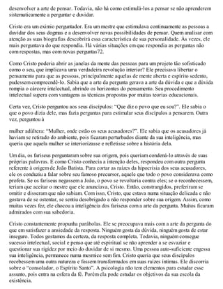 desenvolver a arte de pensar. Todavia, não há como estimulá-los a pensar se não aprenderem
sistematicamente a perguntar e duvidar.
Cristo era um exímio perguntador. Era um mestre que estimulava continuamente as pessoas a
duvidar dos seus dogmas e a desenvolver novas possibilidades de pensar. Quem analisar com
atenção as suas biografias descobrirá essa característica de sua personalidade. Às vezes, ele
mais perguntava do que respondia. Há várias situações em que respondia as perguntas não
com respostas, mas com novas perguntas72.
Como Cristo poderia abrir as janelas da mente das pessoas para um projeto tão sofisticado
como o seu, que implicava uma verdadeira revolução interior? Ele precisava libertar o
pensamento para que as pessoas, principalmente aquelas de mente aberta e espírito sedento,
pudessem compreendê-lo. Sabia que a arte da pergunta gerava a arte da dúvida e que a dúvida
rompia o cárcere intelectual, abrindo os horizontes do pensamento. Seu procedimento
intelectual supera com vantagens as técnicas propostas por muitas teorias educacionais.
Certa vez, Cristo perguntou aos seus discípulos: “Que diz o povo que eu sou?”. Ele sabia o
que o povo dizia dele, mas fazia perguntas para estimular seus discípulos a pensarem. Outra
vez, perguntou à
mulher adúltera: “Mulher, onde estão os seus acusadores?”. Ele sabia que os acusadores já
haviam se retirado do ambiente, pois ficaram perturbados diante da sua inteligência, mas
queria que aquela mulher se interiorizasse e refletisse sobre a história dela.
Um dia, os fariseus perguntaram sobre sua origem, pois queriam condená-lo através de suas
próprias palavras. E como Cristo conhecia a intenção deles, respondeu com outra pergunta
referente à origem de João Batista. Para cortar as raízes da hipocrisia dos seus acusadores,
ele os conduziu a falar sobre seu famoso precursor, aquele que todo o povo considerava como
profeta. Se os fariseus negassem a João, o povo se revoltaria contra eles; se o reconhecessem,
teriam que aceitar o mestre que ele anunciava, Cristo. Então, constrangidos, preferiram se
omitir e disseram que não sabiam. Com isso, Cristo, que estava numa situação delicada e não
gostava de se ostentar, se sentiu desobrigado a não responder sobre sua origem. Assim, como
muitas vezes fez, ele chocou a inteligência dos fariseus com a arte da pergunta. Muitos ficaram
admirados com sua sabedoria.
Cristo constantemente propunha parábolas. Ele se preocupava mais com a arte da pergunta do
que em satisfazer a ansiedade da resposta. Ninguém gosta da dúvida, ninguém gosta de estar
inseguro. Todos gostamos da certeza, da resposta completa. Todavia, ninguém consegue
sucesso intelectual, social e penso que até espiritual se não aprender a se esvaziar e
questionar sua rigidez por meio do duvidar de si mesmo. Uma pessoa auto-suficiente engessa
sua inteligência, permanece numa mesmice sem fim. Cristo queria que seus discípulos
recebessem uma outra natureza e fossem transformados em suas raízes íntimas. Ele discorria
sobre o “consolador, o Espírito Santo”. A psicologia não tem elementos para estudar esse
assunto, pois entra na esfera da fé. Porém ela pode estudar os objetivos da sua escola da
existência.
 