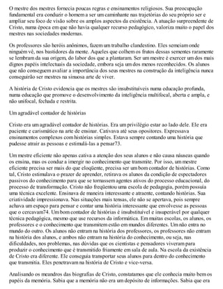 O mestre dos mestres fornecia poucas regras e ensinamentos religiosos. Sua preocupação
fundamental era conduzir o homem a ser um caminhante nas trajetórias do seu próprio ser e
ampliar seu foco de visão sobre os amplos aspectos da existência. A atuação surpreendente de
Cristo, numa época em que não havia qualquer recurso pedagógico, valoriza muito o papel dos
mestres nas sociedades modernas.
Os professores são heróis anônimos, fazem um trabalho clandestino. Eles semeiam onde
ninguém vê, nos bastidores da mente. Aqueles que colhem os frutos dessas sementes raramente
se lembram da sua origem, do labor dos que a plantaram. Ser um mestre é exercer um dos mais
dignos papéis intelectuais da sociedade, embora seja um dos menos reconhecidos. Os alunos
que não conseguem avaliar a importância dos seus mestres na construção da inteligência nunca
conseguirão ser mestres na sinuosa arte de viver.
A história de Cristo evidencia que os mestres são insubstituíveis numa educação profunda,
numa educação que promove o desenvolvimento da inteligência multifocal, aberta e ampla, e
não unifocal, fechada e restrita.
Um agradável contador de histórias
Cristo era um agradável contador de histórias. Era um privilégio estar ao lado dele. Ele era
paciente e carismático na arte de ensinar. Cativava até seus opositores. Expressava
ensinamentos complexos com histórias simples. Estava sempre contando uma história que
pudesse atrair as pessoas e estimulá-las a pensar73.
Um mestre eficiente não apenas cativa a atenção dos seus alunos e não causa náuseas quando
os ensina, mas os conduz a imergir no conhecimento que transmite. Por isso, um mestre
eficiente precisa ser mais do que eloqüente, precisa ser um bom contador de histórias. Como
tal, Cristo estimulava o prazer de aprender, retirava os alunos da condição de espectadores
passivos do conhecimento para que se tornassem agentes ativos do processo educacional, do
processo de transformação. Cristo não freqüentou uma escola de pedagogia, porém possuía
uma técnica excelente. Ensinava de maneira interessante e atraente, contando histórias. Sua
criatividade impressionava. Nas situações mais tensas, ele não se apertava, pois sempre
achava um espaço para pensar e contar uma história interessante que envolvesse as pessoas
que o cercavam74. Um bom contador de histórias é insubstituível e insuperável por qualquer
técnica pedagógica, mesmo que use recursos da informática. Em muitas escolas, os alunos, os
professores e o conhecimento que transmitem estão em mundos diferentes. Um não entra no
mundo do outro. Os alunos não entram na história dos professores, os professores não entram
na história dos alunos, e ambos não entram na história do conhecimento, ou seja, nas
dificuldades, nos problemas, nas dúvidas que os cientistas e pensadores viveram para
produzir o conhecimento que é transmitido friamente em sala de aula. Na escola da existência
de Cristo era diferente. Ele conseguia transportar seus alunos para dentro do conhecimento
que transmitia. Eles penetravam na história de Cristo e vice-versa.
Analisando os meandros das biografias de Cristo, constatamos que ele conhecia muito bem os
papéis da memória. Sabia que a memória não era um depósito de informações. Sabia que era
 