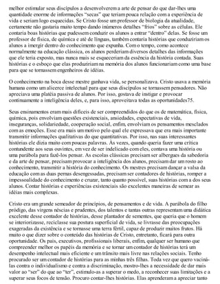 melhor estimular seus discípulos a desenvolverem a arte de pensar do que dar-lhes uma
quantidade enorme de informações “secas” que teriam pouca relação com a experiência de
vida e seriam logo esquecidas. Se Cristo fosse um professor de biologia da atualidade,
certamente não gastaria muito tempo dando inúmeros detalhes “frios” sobre as células. Ele
contaria boas histórias que pudessem conduzir os alunos a entrar “dentro” delas. Se fosse um
professor de física, de química e até de línguas, também contaria histórias que conduziriam os
alunos a imergir dentro do conhecimento que expunha. Com o tempo, como acontece
normalmente na educação clássica, os alunos perderiam diversos detalhes das informações
que ele teria exposto, mas nunca mais se esqueceriam da essência da história contada. Suas
histórias e o esboço que elas produziriam na memória dos alunos funcionariam como uma base
para que se tornassem engenheiros de idéias.
O conhecimento na boca desse mestre ganhava vida, se personalizava. Cristo usava a memória
humana como um alicerce intelectual para que seus discípulos se tornassem pensadores. Não
apreciava uma platéia passiva de alunos. Por isso, gostava de instigar e provocar
continuamente a inteligência deles, e, para isso, aproveitava todas as oportunidades75.
Seus ensinamentos eram mais difíceis de ser compreendidos do que os de matemática, física,
química, pois envolviam questões existenciais, ansiedades, expectativas de vida,
inseguranças, solidariedade, cooperação social, enfim, envolviam os pensamentos mesclados
com as emoções. Esse era mais um motivo pelo qual ele expressava que era mais importante
transmitir informações qualitativas do que quantitativas. Por isso, nas suas interessantes
histórias ele dizia muito com poucas palavras. Às vezes, quando queria fazer uma crítica
contundente aos seus ouvintes, em vez de ser indelicado com eles, contava uma história ou
uma parábola para fazê-los pensar. As escolas clássicas precisam ser albergues da sabedoria
e da arte de pensar, precisam provocar a inteligência dos alunos, precisam dar um rosto ao
conhecimento, transmitir a história do conhecimento. Os mestres precisam dançar a valsa da
educação com as duas pernas desengessadas, precisam ser contadores de histórias, romper a
impessoalidade do conhecimento e cruzar, tanto quanto possível, suas histórias com a dos seus
alunos. Contar histórias e experiências existenciais são excelentes maneiras de semear as
idéias mais complexas.
Cristo era um grande semeador de princípios, de pensamentos e de vida. A parábola do filho
pródigo, das virgens néscias e prudentes, dos talentos e tantas outras representam uma didática
excelente desse contador de histórias, desse plantador de sementes, que queria que o homem
se interiorizasse, reciclasse sua postura superficial de vida, se livrasse das preocupações
exageradas da existência e se tornasse uma terra fértil, capaz de produzir muitos frutos. Há
muito o que dizer sobre o conteúdo das histórias de Cristo, entretanto, ficará para outra
oportunidade. Os pais, executivos, profissionais liberais, enfim, qualquer ser humano que
compreender melhor os papéis da memória e se tornar um contador de histórias terá um
desempenho intelectual mais eficiente e um trânsito mais livre nas relações sociais. Tenho
procurado ser um contador de histórias para as minhas três filhas. Toda vez que quero vaciná-
las contra o individualismo e contra a discriminação, mostro-lhes a necessidade de dar mais
valor ao “ser” do que ao “ter”, estimulo-as a superar o medo, a reconhecer suas limitações e a
superar seus focos de tensão. Procuro contar-lhes histórias. Elas aprenderam a apreciar tanto
 