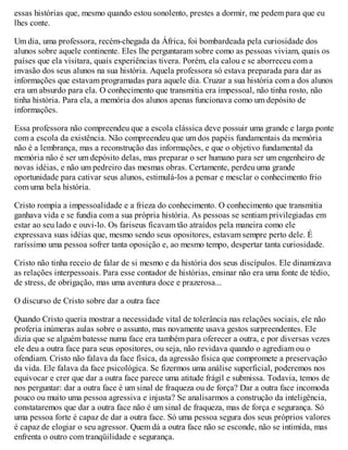 essas histórias que, mesmo quando estou sonolento, prestes a dormir, me pedem para que eu
lhes conte.
Um dia, uma professora, recém-chegada da África, foi bombardeada pela curiosidade dos
alunos sobre aquele continente. Eles lhe perguntaram sobre como as pessoas viviam, quais os
países que ela visitara, quais experiências tivera. Porém, ela calou e se aborreceu com a
invasão dos seus alunos na sua história. Aquela professora só estava preparada para dar as
informações que estavam programadas para aquele dia. Cruzar a sua história com a dos alunos
era um absurdo para ela. O conhecimento que transmitia era impessoal, não tinha rosto, não
tinha história. Para ela, a memória dos alunos apenas funcionava como um depósito de
informações.
Essa professora não compreendeu que a escola clássica deve possuir uma grande e larga ponte
com a escola da existência. Não compreendeu que um dos papéis fundamentais da memória
não é a lembrança, mas a reconstrução das informações, e que o objetivo fundamental da
memória não é ser um depósito delas, mas preparar o ser humano para ser um engenheiro de
novas idéias, e não um pedreiro das mesmas obras. Certamente, perdeu uma grande
oportunidade para cativar seus alunos, estimulá-los a pensar e mesclar o conhecimento frio
com uma bela história.
Cristo rompia a impessoalidade e a frieza do conhecimento. O conhecimento que transmitia
ganhava vida e se fundia com a sua própria história. As pessoas se sentiam privilegiadas em
estar ao seu lado e ouvi-lo. Os fariseus ficavam tão atraídos pela maneira como ele
expressava suas idéias que, mesmo sendo seus opositores, estavam sempre perto dele. É
raríssimo uma pessoa sofrer tanta oposição e, ao mesmo tempo, despertar tanta curiosidade.
Cristo não tinha receio de falar de si mesmo e da história dos seus discípulos. Ele dinamizava
as relações interpessoais. Para esse contador de histórias, ensinar não era uma fonte de tédio,
de stress, de obrigação, mas uma aventura doce e prazerosa...
O discurso de Cristo sobre dar a outra face
Quando Cristo queria mostrar a necessidade vital de tolerância nas relações sociais, ele não
proferia inúmeras aulas sobre o assunto, mas novamente usava gestos surpreendentes. Ele
dizia que se alguém batesse numa face era também para oferecer a outra, e por diversas vezes
ele deu a outra face para seus opositores, ou seja, não revidava quando o agrediam ou o
ofendiam. Cristo não falava da face física, da agressão física que compromete a preservação
da vida. Ele falava da face psicológica. Se fizermos uma análise superficial, poderemos nos
equivocar e crer que dar a outra face parece uma atitude frágil e submissa. Todavia, temos de
nos perguntar: dar a outra face é um sinal de fraqueza ou de força? Dar a outra face incomoda
pouco ou muito uma pessoa agressiva e injusta? Se analisarmos a construção da inteligência,
constataremos que dar a outra face não é um sinal de fraqueza, mas de força e segurança. Só
uma pessoa forte é capaz de dar a outra face. Só uma pessoa segura dos seus próprios valores
é capaz de elogiar o seu agressor. Quem dá a outra face não se esconde, não se intimida, mas
enfrenta o outro com tranqüilidade e segurança.
 