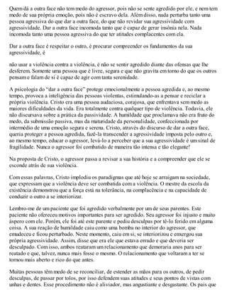 Quem dá a outra face não tem medo do agressor, pois não se sente agredido por ele, e nem tem
medo de sua própria emoção, pois não é escravo dela. Além disso, nada perturba tanto uma
pessoa agressiva do que dar a outra face, do que não revidar sua agressividade com
agressividade. Dar a outra face incomoda tanto que é capaz de gerar insônia nela. Nada
incomoda tanto uma pessoa agressiva do que ter atitudes complacentes com ela.
Dar a outra face é respeitar o outro, é procurar compreender os fundamentos da sua
agressividade, é
não usar a violência contra a violência, é não se sentir agredido diante das ofensas que lhe
desferem. Somente uma pessoa que é livre, segura e que não gravita em torno do que os outros
pensam e falam de si é capaz de agir com tanta serenidade.
A psicologia do “dar a outra face” protege emocionalmente a pessoa agredida e, ao mesmo
tempo, provoca a inteligência das pessoas violentas, estimulando-as a pensar e reciclar a
própria violência. Cristo era uma pessoa audaciosa, corajosa, que enfrentava sem medo as
maiores dificuldades da vida. Era totalmente contra qualquer tipo de violência. Todavia, ele
não discursava sobre a prática da passividade. A humildade que proclamava não era fruto do
medo, da submissão passiva, mas da maturidade da personalidade, confeccionada por
intermédio de uma emoção segura e serena. Cristo, através do discurso de dar a outra face,
queria proteger a pessoa agredida, fazê-la transcender a agressividade imposta pelo outro e,
ao mesmo tempo, educar o agressor, levá-lo a perceber que a sua agressividade é um sinal de
fragilidade. Nunca o agressor foi combatido de maneira tão intensa e tão elegante!
Na proposta de Cristo, o agressor passa a revisar a sua história e a compreender que ele se
esconde atrás de sua violência.
Com essas palavras, Cristo implodiu os paradigmas que até hoje se arraigam na sociedade,
que expressam que a violência deve ser combatida com a violência. O mestre da escola da
existência demonstrou que a força está na tolerância, na complacência e na capacidade de
conduzir o outro a se interiorizar.
Lembro-me de um paciente que foi agredido verbalmente por um de seus parentes. Este
paciente não ofereceu motivos importantes para ser agredido. Seu agressor foi injusto e muito
áspero com ele. Porém, ele foi até este parente e pediu desculpas por tê-lo ferido em alguma
coisa. A sua reação de humildade caiu como uma bomba no interior do agressor, que
emudeceu e ficou perturbado. Neste momento, caiu em si, se interiorizou e enxergou sua
própria agressividade. Assim, disse que era ele que estava errado e que deveria ser
desculpado. Com isso, ambos reataram um relacionamento que demoraria anos para ser
reatado e que, talvez, nunca mais fosse o mesmo. O relacionamento que voltaram a ter se
tornou mais aberto e rico do que antes.
Muitas pessoas têm medo de se reconciliar, de estender as mãos para os outros, de pedir
desculpas, de passar por tolos, por isso defendem suas atitudes e seus pontos de vistas com
unhas e dentes. Esse procedimento não é aliviador, mas angustiante e desgastante. Os pais que
 