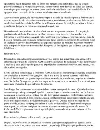 aprendem a pedir desculpas para os filhos não perdem a sua autoridade, mas se tornam
pessoas admiradas e respeitadas por eles. Somos ótimos para detectar as falhas dos outros,
mas míopes para enxergar as nossas. Jesus combatia a violência com a antiviolência. Ele
apagava a ira com a tolerância, reatava as relações com a humildade.
Através de seus gestos, ele marcou para sempre a história de seus discípulos e fez com que o
mundo, apesar de não vivenciar seus ensinamentos, o admirasse profundamente. Infelizmente,
em detrimento de haver leis, batalhões de soldados e sistema de punição, a violência física e
psicológica faz parte da rotina das sociedades modernas.
O mundo moderno é violento. A televisão transmite programas violentos. A competição
profissional é violenta. Em muitas escolas clássicas, onde deveria reinar o saber e a
tolerância, a violência tem sido cultivada. Violência gera violência. Spinoza, um dos pais da
filosofia moderna, que era judeu, expressou que Jesus Cristo era sinônimo de sabedoria e que
as sociedades envolvidas por guerras de espadas e guerras de palavras poderiam encontrar
nele uma possibilidade de fraternidade*. Um poeta da inteligência que utilizava com grande
habilidade o
fenômeno RAM
Um quadro é mais eloqüente do que mil palavras. Vimos que a memória sofre um registro
automático por meio do fenômeno RAM (registro automático da memória). Vimos também que
o registro é mais privilegiado quando as experiências contêm mais emoção, mais tensão, seja
ela positiva ou negativa.
Cristo utilizava com destreza o fenômeno RAM. Seus gestos marcaram para sempre a memória
dos discípulos e atravessaram gerações. Ele usava a arte de pensar com uma habilidade
incrível. Preferia utilizar gestos surpreendentes para educar, transformar, ampliar a visão dos
seus discípulos. Seus gestos produziam impactos inesquecíveis na memória dos seus íntimos e
eram mais eficientes do que milhares de palavras.
Suas biografias retratam um homem que falava pouco, mas que dizia muito. Quando desejava
demonstrar que não queria o poder político, que se importava mais com o interior do homem
do que com a estética social, optava por não fazer grandes reuniões, conferências e debates
para discutir o assunto. Como comentei, usava simplesmente um gesto surpreendente, que era
muito mais representativo e eficiente do que as palavras. Quando estava no auge da sua
popularidade, montou num pequeno animal e subiu até Jerusalém. Ninguém mais esqueceu
aquele gesto audacioso, intrépido, incomum e a complexa mensagem que ele trouxe. O
fenômeno RAM o registrou de maneira privilegiada, marcando a trajetória existencial dos
seus discípulos.
Economizando palavras e discursando com gestos
Os pais, os professores, os executivos raramente conseguem surpreender as pessoas que o
circundam e abrir as janelas das suas mentes. Um pai cujo filho passa por problemas, como
 