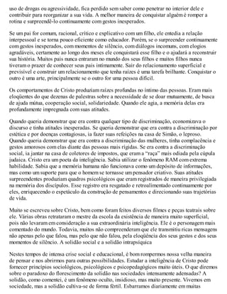 uso de drogas ou agressividade, fica perdido sem saber como penetrar no interior dele e
contribuir para reorganizar a sua vida. A melhor maneira de conquistar alguém é romper a
rotina e surpreendê-lo continuamente com gestos inesperados.
Se um pai for comum, racional, crítico e explicativo com um filho, ele entedia a relação
interpessoal e se torna pouco eficiente como educador. Porém, se o surpreender continuamente
com gestos inesperados, com momentos de silêncio, com diálogos incomuns, com elogios
agradáveis, certamente ao longo dos meses ele conquistará esse filho e o ajudará a reconstruir
sua história. Muitos pais nunca entraram no mundo dos seus filhos e muitos filhos nunca
tiveram o prazer de conhecer seus pais intimamente. Sair do relacionamento superficial e
previsível e construir um relacionamento que tenha raízes é uma tarefa brilhante. Conquistar o
outro é uma arte, principalmente se o outro for uma pessoa difícil.
Os comportamentos de Cristo produziam raízes profundas no íntimo das pessoas. Eram mais
eloqüentes do que dezenas de palestras sobre a necessidade de se doar mutuamente, de busca
de ajuda mútua, cooperação social, solidariedade. Quando ele agia, a memória delas era
profundamente impregnada com suas atitudes.
Quando queria demonstrar que era contra qualquer tipo de discriminação, economizava o
discurso e tinha atitudes inesperadas. Se queria demonstrar que era contra a discriminação por
estética e por doenças contagiosas, ia fazer suas refeições na casa de Simão, o leproso.
Quando queria demonstrar que era contra a discriminação das mulheres, tinha complacência e
gestos amorosos com elas diante das pessoas mais rígidas. Se era contra a discriminação
social, ia jantar na casa de coletores de impostos, que eram a “raça” mais odiada pela cúpula
judaica. Cristo era um poeta da inteligência. Sabia utilizar o fenômeno RAM com extrema
habilidade. Sabia que a memória humana não funcionava como um depósito de informações,
mas como um suporte para que o homem se tornasse um pensador criativo. Suas atitudes
surpreendentes produziam quadros psicológicos que eram registrados de maneira privilegiada
na memória dos discípulos. Esse registro era resgatado e retroalimentado continuamente por
eles, enriquecendo o espetáculo da construção de pensamentos e direcionando suas trajetórias
de vida.
Muito se escreveu sobre Cristo, bem como foram feitos diversos filmes e peças teatrais sobre
ele. Várias obras retrataram o mestre da escola da existência de maneira muito superficial,
pois não levaram em consideração a sua extraordinária inteligência. Ele é o personagem mais
comentado do mundo. Todavia, muitos não compreenderam que ele transmitiu ricas mensagens
não apenas pelo que falou, mas pelo que não falou, pela eloqüência dos seus gestos e dos seus
momentos de silêncio. A solidão social e a solidão intrapsíquica
Nestes tempos de intensa crise social e educacional, é bom rompermos nossa velha maneira
de pensar e nos abrirmos para outras possibilidades. Estudar a inteligência de Cristo pode
fornecer princípios sociológicos, psicológicos e psicopedagógicos muito úteis. O que diremos
sobre o paradoxo do florescimento da solidão nas sociedades intensamente adensadas? A
solidão, como comentei, é um fenômeno oculto, insidioso, mas muito presente. Vivemos em
sociedade, mas a solidão cultiva-se de forma fértil. Esbarramos diariamente em muitas
 