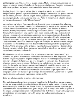 políticos poderosos. Muitos políticos querem ser reis. Muitos reis querem ou quiseram ser
deuses ao longo da história. Contudo, este Cristo que reivindicava ser Deus e ter o segredo da
vida eterna queria ser um homem, amava a condição humana. Que contraste!
O leitor já apreciou a espécie humana, já teve uma paixão poética pelo ser humano,
independente de quem ele seja? Cristo tinha tal paixão pela humanidade. Ele gostava tanto de
ser um humano, apreciava tanto sua origem humana, que usava uma expressão romântica e
incomum para exaltar essa origem. Ele dizia ser o “filho do homem”79. É estranho, mas um
ser humano não usa a expressão “filho do homem”
para exaltar a sua origem. Esta expressão está de acordo com o pensamento dele sobre sua
dupla natureza. Apreciava ser reconhecido pela sua natureza humana, e não apenas como filho
de Deus. Observem quantas vezes nos quatros evangelhos Cristo disse ser o “filho do
homem”. Ele respirou, dormiu, comeu, se angustiou, sofreu, chorou e se alegrou como um
homem. Muitos declaram o time esportivo para o qual torcem, a ideologia política à qual
aderem, a corrente psicoterapêutica ou educacional que seguem, pois gostam de exaltá-la.
Cristo gostava de exaltar sua origem humana, pois ele a apreciava. É muito raro ouvirmos
alguém dizer que está alegre por ser humano, mas ele proclamava isso com satisfação: ser o
“filho do homem”. Devido ao estudo das origens das violações dos direitos humanos, cheguei
a questionar a viabilidade psicossocial da espécie humana em alguns textos que publiquei.
Contudo, Cristo, apesar de ser tão crítico do superficialismo, da hipocrisia e da intolerância
humana, era um apreciador do ser humano, da humanidade e, além disso, sua história revela
que tinha esperança de transformá-la.
Ele não era um estranho na multidão. Não se comportava como um “extraterrestre”, pelo
contrário, ele gostava de se misturar e de se envolver com todos os tipos de pessoas. Queria
tanto ter amigos que preparou um plano complexo para isso. Construiu pouco a pouco uma
atmosfera interpessoal objetivando que seus discípulos se tornassem mais do que meros
alunos ou servos, mas seus amigos. Não bastava que o admirassem, ele queria ser amigo
deles. Os discípulos o colocavam num pedestal inatingível, mas Cristo queria cruzar sua
história com a deles. Ele ambicionava que os galileus, que eram rudes e sem cultura, se
tornassem parceiros de uma relação interpessoal sem distância. O que representava ser um
amigo para Cristo? Ele expressou que os amigos possuíam intimidade, conheciam os segredos
ocultos do coração, trocavam experiências existenciais80.
Crise nas relações sociais: os amigos estão morrendo
Nas sociedades modernas, fazer amigos está virando artigo de luxo. O ser humano perdeu o
apreço por uma relação horizontal eqüidistante. Ele gosta de anular o outro e de que o mundo
fique aos seus pés. Mas Cristo, nos últimos dias da sua trajetória nesta terra, expressou que
queria muito mais do que admiradores, queria amigos. Não há relação mais nobre do que ser e
ter amigos. Os amigos se mesclam, confiam mutuamente, desfrutam do prazer juntos, segredam
coisas íntimas, torcem uns pelos outros. Os amigos não anulam um ao outro, mas se
completam.
 