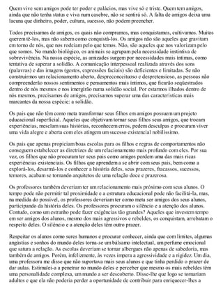 Quem vive sem amigos pode ter poder e palácios, mas vive só e triste. Quem tem amigos,
ainda que não tenha status e viva num casebre, não se sentirá só. A falta de amigos deixa uma
lacuna que dinheiro, poder, cultura, sucesso, não podem preencher.
Todos precisamos de amigos, os quais não compramos, mas conquistamos, cultivamos. Muitos
querem tê-los, mas não sabem como conquistá-los. Os amigos não são aqueles que gravitam
em torno de nós, que nos rodeiam pelo que temos. Não, são aqueles que nos valorizam pelo
que somos. No mundo biológico, os animais se agrupam pela necessidade instintiva de
sobrevivência. Na nossa espécie, as amizades surgem por necessidades mais íntimas, como
tentativa de superar a solidão. A comunicação interpessoal realizada através dos sons
(palavras) e das imagens (gestos, expressões faciais) são deficientes e limitadas. Se não
construirmos um relacionamento aberto, despreconceituoso e despretensioso, as pessoas não
compreenderão nossos sentimentos e pensamentos mais íntimos, que ficarão seqüestrados
dentro de nós mesmos e nos imergirão numa solidão social. Por estarmos ilhados dentro de
nós mesmos, precisamos de amigos, precisamos superar uma das características mais
marcantes da nossa espécie: a solidão.
Os pais que não têm como meta transformar seus filhos em amigos possuem um projeto
educacional superficial. Aqueles que objetivam tornar seus filhos seus amigos, que trocam
experiências, mesclam suas histórias, reconhecem erros, pedem desculpas e procuram viver
uma vida alegre e aberta com eles atingem um sucesso existencial nobilíssimo.
Os pais que apenas propiciam boas escolas para os filhos e regras de comportamentos não
conseguem estabelecer as diretrizes de um relacionamento mais profundo com eles. Por sua
vez, os filhos que não procuram ter seus pais como amigos perdem uma das mais ricas
experiências existenciais. Os filhos que aprendem a se abrir com seus pais, bem como a
explorá-los, desarmá-los e conhecer a história deles, seus prazeres, fracassos, sucessos,
temores, acabam se tornando arquitetos de uma relação doce e prazerosa.
Os professores também deveriam ter um relacionamento mais próximo com seus alunos. O
tempo pode não permitir tal proximidade e a estrutura educacional pode não facilitá-la, mas,
na medida do possível, os professores deveriam ter como meta ser amigos dos seus alunos,
participando da história deles. Os professores procuram o silêncio e a atenção dos alunos.
Contudo, como um estranho pode fazer exigências tão grandes? Aqueles que investem tempo
em ser amigos dos alunos, mesmo dos mais agressivos e rebeldes, os conquistam, arrebatam o
respeito deles. O silêncio e a atenção deles têm outro prazer.
Respeitar os alunos como seres humanos e procurar conhecer, ainda que com limites, algumas
angústias e sonhos do mundo deles torna-se um bálsamo intelectual, um perfume emocional
que satura a relação. As escolas deveriam se tornar albergues não apenas de sabedoria, mas
também de amigos. Porém, infelizmente, às vezes impera a agressividade e a rigidez. Um dia,
uma professora me disse que não suportava mais seus alunos e que tinha perdido o prazer de
dar aulas. Estimulei-a a penetrar no mundo deles e perceber que mesmo os mais rebeldes têm
uma personalidade complexa, um mundo a ser descoberto. Disse-lhe que logo se tornariam
adultos e que ela não poderia perder a oportunidade de contribuir para enriquecer-lhes a
 