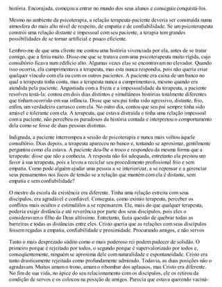 história. Encorajada, começou a entrar no mundo dos seus alunos e conseguiu conquistá-los.
Mesmo no ambiente da psicoterapia, a relação terapeuta-paciente deveria ser construída numa
atmosfera do mais alto nível de respeito, de empatia e de confiabilidade. Se um psicoterapeuta
constrói uma relação distante e impessoal com seu paciente, a terapia tem grandes
possibilidades de se tornar artificial e pouco eficiente.
Lembro-me de que uma cliente me contou uma história vivenciada por ela, antes de se tratar
comigo, que a feriu muito. Disse-me que se tratava com uma psicoterapeuta muito rígida, cujo
consultório ficava num edifício alto. Algumas vezes elas se encontravam no elevador. Quando
isso ocorria, ela cumprimentava a terapeuta, mas esta nunca respondia, pois não queria criar
qualquer vínculo com ela ou com os outros pacientes. A paciente era caixa de um banco no
qual a terapeuta tinha conta, mas a terapeuta nunca a cumprimentava, mesmo quando era
atendida pela paciente. Angustiada com a frieza e a impessoalidade da terapeuta, a paciente
resolveu testá-la: contou em dois dias distintos e simultâneos histórias totalmente diferentes
que tinham ocorrido em sua infância. Disse que seu pai tinha sido agressivo, distante, frio,
enfim, um verdadeiro carrasco com ela. No outro dia, contou que seu pai sempre tinha sido
amável e tolerante com ela. A terapeuta, que estava distraída e tinha uma relação impessoal
com a paciente, não percebeu os paradoxos da história contada e interpretou o comportamento
dela como se fosse de duas pessoas distintas.
Indignada, a paciente interrompeu a sessão de psicoterapia e nunca mais voltou àquele
consultório. Dias depois, a terapeuta apareceu no banco e, tentando se aproximar, gentilmente
perguntou como ela estava. A paciente deu-lhe o troco e respondeu da mesma forma que a
terapeuta: disse que não a conhecia. A resposta não foi adequada, entretanto ela prestou um
favor à sua terapeuta, pois a levou a reciclar seu procedimento profissional frio e sem
empatia. Como pode alguém ajudar uma pessoa a se interiorizar, a se repensar e a gerenciar
seus pensamentos nos focos de tensão se a relação que mantém com ela é distante, sem
empatia e sem confiabilidade?
O mestre da escola da existência era diferente. Tinha uma relação estreita com seus
discípulos, era agradável e confiável. Conseguia, como exímio terapeuta, perceber os
conflitos mais ocultos e estimulálos a se repensarem. Ele, mais do que qualquer terapeuta,
poderia exigir distância e até reverência por parte dos seus discípulos, pois eles o
consideravam o filho do Deus altíssimo. Entretanto, fazia questão de quebrar todas as
barreiras e todas as distâncias entre eles. Cristo queria que as relações com seus discípulos
fossem regadas a empatia, confiabilidade e proximidade. Procurando amigos, e não servos
Tanto o mais desprezado súdito como o mais poderoso rei podem padecer de solidão. O
primeiro porque é rejeitado por todos, o segundo porque é supervalorizado por todos e,
conseqüentemente, ninguém se aproxima dele com naturalidade e espontaneidade. Cristo era
tanto drasticamente rejeitado como profundamente admirado. Todavia, as duas posições não o
agradavam. Muitos amam o trono, amam o ribombar dos aplausos, mas Cristo era diferente.
No fim de sua vida, no ápice do seu relacionamento com os discípulos, ele os retirou da
condição de servos e os colocou na posição de amigos. Parecia que estava querendo vaciná-
 