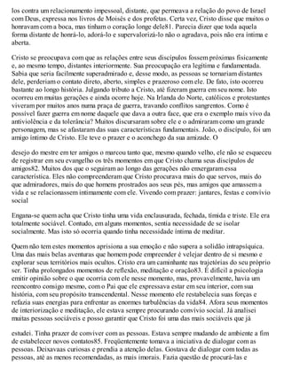 los contra um relacionamento impessoal, distante, que permeava a relação do povo de Israel
com Deus, expressa nos livros de Moisés e dos profetas. Certa vez, Cristo disse que muitos o
honravam com a boca, mas tinham o coração longe dele81. Parecia dizer que toda aquela
forma distante de honrá-lo, adorá-lo e supervalorizá-lo não o agradava, pois não era íntima e
aberta.
Cristo se preocupava com que as relações entre seus discípulos fossem próximas fisicamente
e, ao mesmo tempo, distantes interiormente. Sua preocupação era legítima e fundamentada.
Sabia que seria facilmente superadmirado e, desse modo, as pessoas se tornariam distantes
dele, perderiam o contato direto, aberto, simples e prazeroso com ele. De fato, isto ocorreu
bastante ao longo história. Julgando tributo a Cristo, até fizeram guerra em seu nome. Isto
ocorreu em muitas gerações e ainda ocorre hoje. Na Irlanda do Norte, católicos e protestantes
viveram por muitos anos numa praça de guerra, travando conflitos sangrentos. Como é
possível fazer guerra em nome daquele que dava a outra face, que era o exemplo mais vivo da
antiviolência e da tolerância? Muitos discursaram sobre ele e o admiraram como um grande
personagem, mas se afastaram das suas características fundamentais. João, o discípulo, foi um
amigo íntimo de Cristo. Ele teve o prazer e o aconchego da sua amizade. O
desejo do mestre em ter amigos o marcou tanto que, mesmo quando velho, ele não se esqueceu
de registrar em seu evangelho os três momentos em que Cristo chama seus discípulos de
amigos82. Muitos dos que o seguiram ao longo das gerações não enxergaram essa
característica. Eles não compreenderam que Cristo procurava mais do que servos, mais do
que admiradores, mais do que homens prostrados aos seus pés, mas amigos que amassem a
vida e se relacionassem intimamente com ele. Vivendo com prazer: jantares, festas e convívio
social
Engana-se quem acha que Cristo tinha uma vida enclausurada, fechada, tímida e triste. Ele era
totalmente sociável. Contudo, em alguns momentos, sentia necessidade de se isolar
socialmente. Mas isto só ocorria quando tinha necessidade íntima de meditar.
Quem não tem estes momentos aprisiona a sua emoção e não supera a solidão intrapsíquica.
Uma das mais belas aventuras que homem pode empreender é velejar dentro de si mesmo e
explorar seus territórios mais ocultos. Cristo era um caminhante nas trajetórias do seu próprio
ser. Tinha prolongados momentos de reflexão, meditação e oração83. É difícil a psicologia
emitir opinião sobre o que ocorria com ele nesse momento, mas, provavelmente, havia um
reencontro consigo mesmo, com o Pai que ele expressava estar em seu interior, com sua
história, com seu propósito transcendental. Nesse momento ele restabelecia suas forças e
refazia suas energias para enfrentar as enormes turbulências da vida84. Afora seus momentos
de interiorização e meditação, ele estava sempre procurando convívio social. Já analisei
muitas pessoas sociáveis e posso garantir que Cristo foi uma das mais sociáveis que já
estudei. Tinha prazer de conviver com as pessoas. Estava sempre mudando de ambiente a fim
de estabelecer novos contatos85. Freqüentemente tomava a iniciativa de dialogar com as
pessoas. Deixavaas curiosas e prendia a atenção delas. Gostava de dialogar com todas as
pessoas, até as menos recomendadas, as mais imorais. Fazia questão de procurá-las e
 