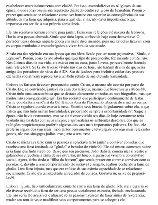 estabelecer um relacionamento com elas86. Por isso, escandalizava os religiosos da sua
época, o que comprometia sua reputação diante do centro religioso de Jerusalém. Porém o
prazer que sentia ao se relacionar com o ser humano era superior às conseqüências da sua
atitude, da má fama que adquiria, para a qual ele, aliás, não dava importância; o que
importava era ser fiel à sua própria consciência.
Ele não rejeitava nenhum convite para jantar. Fazia suas refeições até na casa de leprosos.
Havia uma pessoa chamada Simão que tinha lepra, conhecida hoje como hanseníase. O
portador dessa doença naquela época era muito discriminado, pois muitos deles ficavam com
os corpos mutilados e eram obrigados a viver fora da sociedade.
Simão era tão rejeitado em sua época que era identificado por um nome pejorativo, “Simão, o
Leproso”. Porém, como Cristo abolia qualquer tipo de preconceito, fez amizade com Simão.
Nos últimos dias de sua vida, ele estava em sua casa, junto à mesa, provavelmente fazendo
uma refeição87. Se Cristo tivesse vivido nos dias de hoje, não tenham dúvida de que seria
amigo dos portadores do vírus da AIDS. Sua delicadeza para incluir e cuidar das pessoas
excluídas socialmente representava um belo retrato de sua elevada humanidade.
Embora os fariseus tivessem preconceito contra Cristo, o mesmo não ocorria por parte de
Cristo. Ele, se convidado, jantava na casa dos fariseus, mesmo que fossem seus críticos88.
Cristo tinha uma característica que se destaca claramente em todas as suas biografias, mas que
muitos não conseguem enxergar. Era tão sociável que participava continuamente de festas.
Participou da festa em Caná da Galiléia, da festa da Páscoa, do tabernáculo e muitas outras.
Cristo se regalava quando estava à mesa. Estendia seus braços folgadamente sobre ela, o que
indica que não tinha muitas formalidades, procurando sempre a espontaneidade89. Naquela
época, não havia restaurantes, mas se ele tivesse vivido nos dias de hoje, certamente teria
visitado muitos deles com seus amigos, e aproveitaria os ambientes descontraídos que as
refeições propiciam para proferir algumas das suas mais importantes palavras. De fato, ele
proferiu alguns dos seus mais importantes pensamentos e teve alguns dos seus mais relevantes
gestos, não nas sinagogas judias, mas junto a uma mesa.
Cristo se misturava tanto com as pessoas e apreciava tanto jantar e conviver com elas que
recebeu uma fama inusitada de “glutão” e bebedor de vinho90. Ele até mesmo comentou sobre
essa fama que tinha recebido. Disse que seu precursor, João Batista, comera mel silvestre e
gafanhotos e recebera a fama de ser estranho, um louco, alguém que vive fora do convívio
social. Agora, tinha vindo o “filho do homem”, que sentia prazer em comer e conviver com as
pessoas, e, devido a esse comportamento tão sociável e singelo, acabou recebendo a fama de
glutão. Uma fama injusta, mas que era reflexo da sua exímia capacidade de se relacionar
socialmente. Cristo era um excelente apreciador de comida. Gostava inclusive de prepará-
las91.
Embora injusta, fico particularmente contente com a sua fama de glutão. Não me alegraria se
ele tivesse recebido a fama de ser uma pessoa socialmente estranha, fechada, enclausurada.
Ele não seria tão acessível e atraente se as pessoas tivessem de fazer sinais de reverência,
mudar seu tom de voz e modificar seus comportamentos para se achegar a ele.
 