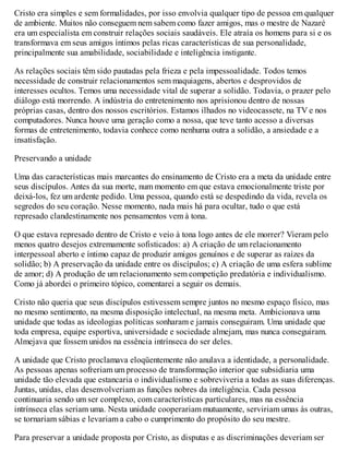 Cristo era simples e sem formalidades, por isso envolvia qualquer tipo de pessoa em qualquer
de ambiente. Muitos não conseguem nem sabem como fazer amigos, mas o mestre de Nazaré
era um especialista em construir relações sociais saudáveis. Ele atraía os homens para si e os
transformava em seus amigos íntimos pelas ricas características de sua personalidade,
principalmente sua amabilidade, sociabilidade e inteligência instigante.
As relações sociais têm sido pautadas pela frieza e pela impessoalidade. Todos temos
necessidade de construir relacionamentos sem maquiagens, abertos e desprovidos de
interesses ocultos. Temos uma necessidade vital de superar a solidão. Todavia, o prazer pelo
diálogo está morrendo. A indústria do entretenimento nos aprisionou dentro de nossas
próprias casas, dentro dos nossos escritórios. Estamos ilhados no videocassete, na TV e nos
computadores. Nunca houve uma geração como a nossa, que teve tanto acesso a diversas
formas de entretenimento, todavia conhece como nenhuma outra a solidão, a ansiedade e a
insatisfação.
Preservando a unidade
Uma das características mais marcantes do ensinamento de Cristo era a meta da unidade entre
seus discípulos. Antes da sua morte, num momento em que estava emocionalmente triste por
deixá-los, fez um ardente pedido. Uma pessoa, quando está se despedindo da vida, revela os
segredos do seu coração. Nesse momento, nada mais há para ocultar, tudo o que está
represado clandestinamente nos pensamentos vem à tona.
O que estava represado dentro de Cristo e veio à tona logo antes de ele morrer? Vieram pelo
menos quatro desejos extremamente sofisticados: a) A criação de um relacionamento
interpessoal aberto e íntimo capaz de produzir amigos genuínos e de superar as raízes da
solidão; b) A preservação da unidade entre os discípulos; c) A criação de uma esfera sublime
de amor; d) A produção de um relacionamento sem competição predatória e individualismo.
Como já abordei o primeiro tópico, comentarei a seguir os demais.
Cristo não queria que seus discípulos estivessem sempre juntos no mesmo espaço físico, mas
no mesmo sentimento, na mesma disposição intelectual, na mesma meta. Ambicionava uma
unidade que todas as ideologias políticas sonharam e jamais conseguiram. Uma unidade que
toda empresa, equipe esportiva, universidade e sociedade almejam, mas nunca conseguiram.
Almejava que fossem unidos na essência intrínseca do ser deles.
A unidade que Cristo proclamava eloqüentemente não anulava a identidade, a personalidade.
As pessoas apenas sofreriam um processo de transformação interior que subsidiaria uma
unidade tão elevada que estancaria o individualismo e sobreviveria a todas as suas diferenças.
Juntas, unidas, elas desenvolveriam as funções nobres da inteligência. Cada pessoa
continuaria sendo um ser complexo, com características particulares, mas na essência
intrínseca elas seriam uma. Nesta unidade cooperariam mutuamente, serviriam umas às outras,
se tornariam sábias e levariam a cabo o cumprimento do propósito do seu mestre.
Para preservar a unidade proposta por Cristo, as disputas e as discriminações deveriam ser
 