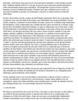abortadas. Além disso, para preservá-la seria necessário aprender a sofrer perdas em prol
dela. Nenhuma unidade sobrevive sem que as pessoas que a procuram estejam dispostas a
sofrer determinadas perdas para sustentá-la. Até porque não é possível haver relações
humanas sem haver também decepções. Portanto, para que a unidade tivesse raízes, era
necessário trabalhar as perdas e as frustrações e apreciar as metas coletivas acima das
individuais
Excluir, discriminar, dividir, romper são habilidades intelectuais fáceis de se aprender. Uma
criança de cinco anos de idade já tem todas essas habilidades em sua personalidade. Porém
incluir, cooperar, considerar as necessidades do outro e preservar a unidade exige maturidade
da inteligência, exige compreender que o mundo não deve girar em torno de si mesmo, exige
desenvolver um paladar emocional refinado, no qual se tenha prazer em se doar para o outro.
O individualismo é um fenômeno intelectual espontâneo e não exige esforço para alcançá-lo.
Além disso, ele não gera um prazer tão rico como o prazer coletivo, quando se está entre
amigos, quando a unidade é cristalizada. Quem preserva a unidade se torna especial por
dentro e comum por fora. Quem ama o individualismo se torna especial por fora, mas
superficial por dentro. Na unidade proposta por Cristo os discípulos conquistam uma esfera
afetiva tão sofisticada que recebem o nome de irmãos. É muito estranho aplicar essa palavra
“irmãos” a pessoas que não participam dos mesmos laços genéticos ou da mesma história
familiar desde a mais tenra infância. Pois bem, o clima produzido entre os discípulos de
Cristo era irrigado com um amor tão elevado e difícil de ser explicado que os tornavam
membros de uma família. Uma família que está além dos limites dos laços genéticos, que é não
um mero grupo social reunido, mas que possui a mesma história interior, na qual cada membro
torce pelo outro e contribui para promover seu crescimento interior. Aqueles homens que
nunca pensaram em se doar pelos estranhos e que eram tão individualistas passaram a se
chamar carinhosamente de irmãos. Pedro, que era inicialmente tão rude em sua personalidade,
chamou a Paulo de amado irmão em sua segunda epístola. Eles aprenderam pouco a pouco a
superar as dificuldades e preservar a unidade, que é como um canteiro cultivado pela prática
do amor transcendental, que comentarei nos próximos textos.
Uma das maiores falhas dos milhões de pessoas que seguiram Cristo ao longo dos séculos foi
não caminhar nas avenidas da unidade que ele desejava, deixando-se ser subjugadas pelas
diferenças, pelos problemas, pelas disputas.
Cristo, enquanto estava com seus discípulos, ensinou-lhes a superar o medo, as dores, a
investir em sabedoria, a desenvolver a arte de pensar e muitas outras funções ricas da
inteligência. Agora eles tinham subsídios para caminhar pelas avenidas da unidade, bastaria
que trafegassem por elas. As necessidades universais do homem
e a arte de amar
De todas as características da escola de Cristo, a do amor é a mais elevada e a mais nobre e,
ao contrário do que possamos pensar, é uma das mais difíceis de se compreender, pois
ultrapassa os limites da razão lógica. Amar uns aos outros era um princípio fundamental.
Estamos acostumados com a cultura cristã e por isso não ficamos intrigados com essas
 