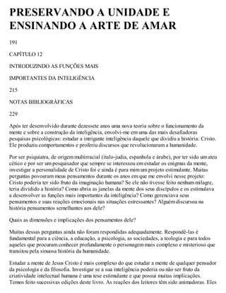PRESERVANDO A UNIDADE E
ENSINANDO A ARTE DE AMAR
191
CAPÍTULO 12
INTRODUZINDO AS FUNÇÕES MAIS
IMPORTANTES DA INTELIGÊNCIA
215
NOTAS BIBLIOGRÁFICAS
229
Após ter desenvolvido durante dezessete anos uma nova teoria sobre o funcionamento da
mente e sobre a construção da inteligência, envolvi-me em uma das mais desafiadoras
pesquisas psicológicas: estudar a intrigante inteligência daquele que dividiu a história: Cristo.
Ele produziu comportamentos e proferiu discursos que revolucionaram a humanidade.
Por ser psiquiatra, de origem multirracial (ítalo-judia, espanhola e árabe), por ter sido um ateu
cético e por ser um pesquisador que sempre se interessou em estudar os enigmas da mente,
investigar a personalidade de Cristo foi e ainda é para mim um projeto estimulante. Muitas
perguntas povoaram meus pensamentos durante os anos em que me envolvi nesse projeto:
Cristo poderia ter sido fruto da imaginação humana? Se ele não tivesse feito nenhum milagre,
teria dividido a história? Como abria as janelas da mente dos seus discípulos e os estimulava
a desenvolver as funções mais importantes da inteligência? Como gerenciava seus
pensamentos e suas reações emocionais nas situações estressantes? Alguém discursou na
história pensamentos semelhantes aos dele?
Quais as dimensões e implicações dos pensamentos dele?
Muitas dessas perguntas ainda não foram respondidas adequadamente. Respondê-las é
fundamental para a ciência, a educação, a psicologia, as sociedades, a teologia e para todos
aqueles que procuram conhecer profundamente o personagem mais complexo e misterioso que
transitou pela sinuosa história da humanidade.
Estudar a mente de Jesus Cristo é mais complexo do que estudar a mente de qualquer pensador
da psicologia e da filosofia. Investigar se a sua inteligência poderia ou não ser fruto da
criatividade intelectual humana é uma tese estimulante e que possui muitas implicações.
Temos feito sucessivas edições deste livro. As reações dos leitores têm sido animadoras. Eles
 