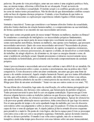 palavras. Do ponto de vista psicológico, amar uns aos outros é uma exigência poética e bela,
mas, ao mesmo tempo, altíssima e dificílima de ser alcançada. Freud, na teoria da
psicanálise*, deu ênfase à sexualidade. O instinto sexual e os conflitos gerados por ele estão
no cerne de muitos textos psicanalíticos. Não há dúvida de que determinados conflitos sexuais
estão na base de algumas doenças psíquicas. Contudo, a tese freudiana de que todos os
fenômenos inconscientes se explicam por experiências infantis ligadas à libido (energia
sexual) é
limitada e inaceitável. Temos que considerar o ser humano além dos limites da sexualidade,
além dos limites dualistas da relação homem-mulher, e o compreendermos na sua totalidade,
de forma a podermos ir ao encontro de suas necessidades universais.
O que mais somos em grande parte do nosso tempo? Homens ou mulheres, machos ou fêmeas?
Se estudarmos a construção da inteligência e as necessidades psíquicas fundamentais,
constataremos que na maior parte de nosso tempo (pro-vavelmente noventa por cento) não
somos nem machos nem fêmeas, homens ou mulheres, mas apenas seres humanos, que possuem
necessidades universais. Quais são essas necessidades universais? Necessidades de prazer,
de entretenimento, de sonhar, de ter sentido existencial, de superar as angústias existenciais,
de transcender os estresses psicossociais, de superar a solidão, de desenvolver a criatividade,
de trabalhar, de atingir objetivos, de alimentar-se, de repor as energias durante o sono, de
amar e também de satisfação sexual. Quando procuramos evidenciar excessivamente nossa
masculinidade ou feminilidade, provavelmente está havendo comprometimento da sanidade
psíquica.
Amar é provavelmente a necessidade universal mais sublime e mais difícil de ser atendida. Os
romancistas discursaram sobre o amor, os poetas o proclamaram, mas na prática não é fácil
conquistá-lo. Cristo discursava sobre um amor estonteante, um amor que gera uma fonte de
prazer e de sentido existencial. Aquele simples homem de Nazaré, que teve tantas dificuldades
na vida, que sofreu desde a infância e, quando adulto, não tinha onde reclinar a sua cabeça,
não apenas destilou sabedoria da sua dor e extraiu poesia da sua miséria, mas ainda achou
fôlego para falar de um amor arrebatador: “Amai-vos uns aos outros como eu vos amei..”92.
Na sua última ida a Jerusalém, logo antes da crucificação, ele sofreu intensa perseguição por
parte dos herodianos, dos fariseus e dos saduceus, que faziam parte de partidos religiosos.
Todos procuravam testá-lo para fazê-lo cair em alguma contradição. Esperavam que Cristo
dissesse alguma heresia contra as tradições judaicas ou que dissesse algo que fosse contra o
regime de Roma. Todavia, ele silenciava a todos com sua inteligência. Apesar de silenciá-los
e de provocar grande admiração nesses opositores, tinha consciência de que logo iria morrer.
Era só uma questão de tempo e ele seria apanhado longe da multidão, por isso ele discorria
sem rodeios sobre seu julgamento e sobre as dores que iria padecer. O clima era ameaçador,
capaz de tirar o sono de qualquer um. A cúpula judaica já havia armado diversos esquemas
para prendê-lo e matá-lo. Do ponto de vista lógico, não havia espaço para Cristo se preocupar
com outra coisa a não ser com a sua própria segurança. Entretanto, apesar da tensão exterior,
ele não se deixava perturbar. O mundo à sua volta estava agitado, mas ele se mostrava
tranqüilo e ainda tinha tempo para discorrer com seus íntimos sobre um amor transcendental,
 