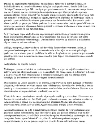 Devido ao adensamento populacional na atualidade, bem como à competitividade, ao
individualismo e ao superficialismo nas relações socioprofissionais, é mais fácil fazer
“inimigos” do que amigos. Não inimigos que querem nos destruir, mas que nos decepcionam,
que nos frustram, que nos criticam justa ou injustamente, que falam por detrás, que não
correspondem às nossas expectativas. Somente uma pessoa que é apaixonada pela vida e pelo
ser humano e, além disso, é tranqüila e segura, supera com dignidade as frustrações sociais e
gerencia com exímia habilidade seus pensamentos nos focos de tensão. Somente ela pode
viver o padrão proposto por Cristo, pode ser livre em sua emoção, pode ter possibilidades de
amar as pessoas que a aborrecem. Nem a psiquiatria moderna sonhou com um ser humano com
um padrão tão alto em sua personalidade.
Se tivéssemos a capacidade de amar as pessoas que nos frustram, prestaríamos um grande
favor a nós mesmos. Deixaríamos de ficar angustiados por elas e as veríamos sob outra
perspectiva, não mais como inimigas. Diminuiríamos os níveis de estresses e evitaríamos
alguns sintomas psicossomáticos. O
diálogo, o respeito, a afetividade e a solidariedade floresceriam como num jardim. A
compreensão do comportamento do outro seria mais nobre. Que técnicas de psicologia
poderiam nos arrebatar para tal qualidade de vida se, freqüentemente, queremos que o mundo
gravite primeiro em torno de nossas necessidades, para depois considerarmos a necessidade
dos outros?
As limitações da emoção humana
Muitos pais passam a vida inteira ensinando seus filhos a seguir as trajetórias do amor, a
cultivar uma rica afetividade entre eles, e o resultado não poucas vezes é o desamor, a disputa
e a agressividade. Não é fácil ensinar o caminho do amor, pois ele está além da mera
aquisição de ensinamentos éticos e de regras comportamentais.
Os discípulos de Cristo, quando ele os chamou, comportavam-se como qualquer ser humano:
discutiam, se irritavam e viviam apenas para satisfazer suas necessidades. Todavia, o mestre
queria que eles reescrevessem paulatinamente suas histórias, uma história sem disputas, sem
discriminação, sem agressividade, uma história de amor.
Cristo tinha metas ousadíssimas, mas ele só propunha aquilo que vivenciava. Ele amou o ser
humano incondicionalmente. Foi dócil, gentil e tolerante com seus mais ardentes opositores.
Amou quem não o amava e se doou para quem o aborrecia. O amor era a base da sua
motivação para aliviar a dor do outro. Quem possui uma emoção tão desprendida?
As grandes empresas de todo o mundo têm respeitáveis equipes de recursos humanos que
procuram treinar continuamente seus funcionários para que possam aprender a ter melhor
desempenho intelectual, criatividade e espírito de equipe. Os resultados nem sempre são os
desejados. Porém o propósito de Cristo, além de incluir o espírito de equipe e o
desenvolvimento da arte de pensar, requeria a criação de uma esfera de amor mútuo.
 