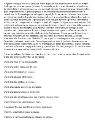 Ninguém consegue preservar qualquer forma de prazer nos mesmos níveis por muito tempo.
Ao longo dos anos, devido ao processo de psicoadaptação, o amor diminui invariavelmente
de intensidade e, se houver sucesso, será possível substituí-lo paulatinamente pela amizade e
pelo companheirismo. A psicoadaptação é um fenômeno inconsciente que faz diminuir a
intensidade da dor ou do prazer ao longo da exposição de um mesmo estímulo. Uma pessoa,
ao colocar um quadro de pintura na parede, o observa e o contempla por alguns dias, todavia,
com o decorrer do tempo, ela se psicoadapta à sua imagem e pouco a pouco se sente menos
atraída por ele. Uma pessoa, ao comprar um veículo, depois de alguns meses entra dentro dele
como entra no banheiro de sua casa, ou seja, não tem mais o mesmo prazer que tinha quando o
adquiriu, pois se psicoadaptou a ele. Quando sofremos uma ofensa, no começo ela nos
perturba, mas com o decorrer do tempo nos psicoadaptamos e pouco sofremos com ela. O
mesmo pode ocorrer com a afetividade nas relações humanas. Com o passar do tempo, se o
amor não for cultivado, nos adaptamos uns aos outros e deixamos de amar. A energia
emocional não é estática, mas dinâmica. Ela se organiza, se desorganiza e se reorganiza num
fluxo vital contínuo e ininterrupto. Nossa capacidade de amar é limitada. Amamos com um
amor condicional e sem estabilidade. As frustrações, as dores da existência, as preocupações
cotidianas sufocam os lampejos de amor que possuímos. Portanto, o segredo do limitado amor
humano nem sempre está em conquistá-lo, mas em cultivá-lo.
Apesar de todas as limitações da emoção em criar, viver e cultivar uma esfera de amor, amar
é uma das necessidades vitais da existência.
Quem ama vive a vida intensamente.
Quem ama extrai sabedoria do caos.
Quem ama tem prazer em se doar.
Quem ama aprecia a tolerância.
Quem ama não conhece a solidão.
Quem ama supera as dores da existência.
Quem ama produz um oásis no deserto.
Quem ama não envelhece, ainda que o tempo sulque o rosto.
O amor transforma miseráveis em ricos.
A ausência do amor transforma ricos em miseráveis.
O amor é uma fonte de saúde psíquica.
O amor é a expressão máxima do prazer e do sentido
 