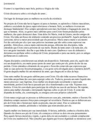 [existencial.
O amor é a experiência mais bela, poética e ilógica da vida.
Cristo discursava sobre a revolução do amor...
Um lugar de destaque para as mulheres na escola da existência
No projeto de Cristo não havia lugares só para os homens, os apóstolos e líderes masculinos,
embora a sociedade da época supervalorizasse o homem. Nele, as mulheres tiveram um
destaque fundamental. Elas sempre aprenderam com mais facilidade a linguagem do amor do
que os homens. Aliás, os gestos mais sublimes para com Cristo foram produzidos pelas
mulheres, das quais destacarei duas. Uma delas foi Maria, irmã de Lázaro, um dos amigos de
Cristo. Ela tinha um frasco de alabastro contendo um precioso perfume94. Aquele perfume era
caríssimo, talvez a maior preciosidade que ela possuísse. Maria amava muito o seu mestre.
Foi tão cativada por ele e por suas palavras incomuns que não sabia como expressar sua
gratidão. Além disso, estava muito entristecida porque, diferente dos discípulos, tinha
entendido que Cristo estava próximo de sua morte. Diante de tanto amor e de tanta dor, ela
teve um gesto inusitado: deu-lhe o que tinha de mais caro. Quebrou o vaso de alabastro e
derramou seu perfume sobre a cabeça de Cristo, preparando-o para sua morte, pois os antigos
perfumavam os cadáveres.
Alguns discípulos consideraram sua atitude um desperdício. Entretanto, para ela, aquilo não
era um desperdício, era muito pouco perto do amor que sentia por ele, perto da dor da sua
partida. Cristo entendeu a dimensão do seu gesto e ficou tão comovido que expressou que
onde as suas palavras fossem propagadas, o seu gesto seria divulgado para a memória dela95.
O gesto daquela mulher foi um memorial de amor, que chegou até os dias de hoje.
Uma outra mulher fez um gesto sublime para com Cristo. Ela não tinha recursos financeiros
nem tinha um perfume tão caro para aspergir sobre ele. Todavia, possuía um outro líquido não
menos precioso: suas lágrimas. Essa mulher era desprezada socialmente e reprovada
moralmente, porém Cristo havia passado por ela e transformado a sua vida. Vejamos essa
história. Cristo foi convidado para participar da refeição na casa de um fariseu. De repente,
entrou uma mulher chorando e derramando lágrimas sobre os pés de Cristo. E como não
dispunha de toalha, ela, constrangida, os enxugou com seus próprios cabelos96.
Cristo nunca exigiu que as pessoas se dobrassem aos seus pés, entretanto, muitos o fizeram. Os
ditadores sempre usaram a força para conseguir tal reverência. Porém as que se dobravam aos
pés de Cristo não o faziam por medo ou pressão, mas por amor. Elas se sentiam tão
compreendidas, amadas, perdoadas e incluídas que eram atraídas por ele.
Aquela mulher era famosa por sua imoralidade. O fariseu, anfitrião, conhecia a história dela.
Quando ela chorou aos pés de Cristo, ele começou a criticar os dois em seus pensamentos.
Para aquele fariseu moralista e rígido, o gesto dela era um escândalo e a atitude complacente
de Cristo era inadmissível. Não concebia que alguém que tivesse dignidade se misturasse com
 