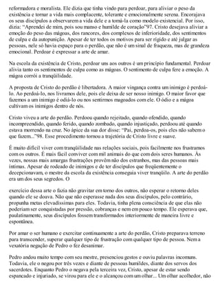 reformadora e moralista. Ele dizia que tinha vindo para perdoar, para aliviar o peso da
existência e tornar a vida mais complacente, tolerante e emocionalmente serena. Encorajava
os seus discípulos a observarem a vida dele e a tomá-la como modelo existencial. Por isso,
dizia: “Aprendei de mim, pois sou manso e humilde de coração”97. Cristo desejava aliviar a
emoção do peso das mágoas, dos rancores, dos complexos de inferioridade, dos sentimentos
de culpa e da autopunição. Apesar de ter todos os motivos para ser rígido e até julgar as
pessoas, nele só havia espaço para o perdão, que não é um sinal de fraqueza, mas de grandeza
emocional. Perdoar é expressar a arte de amar.
Na escola da existência de Cristo, perdoar uns aos outros é um princípio fundamental. Perdoar
alivia tanto os sentimentos de culpa como as mágoas. O sentimento de culpa fere a emoção. A
mágoa corrói a tranqüilidade.
A proposta de Cristo do perdão é libertadora. A maior vingança contra um inimigo é perdoá-
lo. Ao perdoá-lo, nos livramos dele, pois ele deixa de ser nosso inimigo. O maior favor que
fazemos a um inimigo é odiá-lo ou nos sentirmos magoados com ele. O ódio e a mágoa
cultivam os inimigos dentro de nós.
Cristo viveu a arte do perdão. Perdoou quando rejeitado, quando ofendido, quando
incompreendido, quando ferido, quando zombado, quando injustiçado, perdoou até quando
estava morrendo na cruz. No ápice da sua dor disse: “Pai, perdoa-os, pois eles não sabem o
que fazem...”98. Esse procedimento tornou a trajetória de Cristo livre e suave.
É muito difícil viver com tranqüilidade nas relações sociais, pois facilmente nos frustramos
com os outros. É mais fácil conviver com mil animais do que com dois seres humanos. Às
vezes, nossas mais amargas frustrações provêm não dos estranhos, mas das pessoas mais
íntimas. Apesar de rodeado de inimigos e de ter discípulos que freqüentemente o
decepcionavam, o mestre da escola da existência conseguia viver tranqüilo. A arte do perdão
era um dos seus segredos. O
exercício dessa arte o fazia não gravitar em torno dos outros, não esperar o retorno deles
quando ele se doava. Não que não esperasse nada dos seus discípulos, pelo contrário,
propunha metas elevadíssimas para eles. Todavia, tinha plena consciência de que elas não
poderiam ser conquistadas por pressão, cobranças e nem em pouco tempo. Ele esperava que,
paulatinamente, seus discípulos fossem transformados interiormente de maneira livre e
espontânea.
Por amar o ser humano e exercitar continuamente a arte do perdão, Cristo preparava terreno
para transcender, superar qualquer tipo de frustração com qualquer tipo de pessoa. Nem a
vexatória negação de Pedro o fez desanimar.
Pedro andou muito tempo com seu mestre, presenciou gestos e ouviu palavras incomuns.
Todavia, ele o negou por três vezes e diante de pessoas humildes, diante dos servos dos
sacerdotes. Enquanto Pedro o negava pela terceira vez, Cristo, apesar de estar sendo
espancado e injuriado, se virou para ele e o alcançou com um olhar... Um olhar acolhedor, não
 