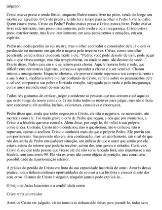 julgador.
Cristo estava preso e sendo ferido, enquanto Pedro estava livre no pátio, vendo de longe seu
mestre ser agredido. O Cristo preso e ferido teve tempo para acolher o Pedro livre no pátio.
Quem estava preso, Cristo ou Pedro? Pedro estava preso e Cristo estava livre. Pedro estava
livre exteriormente, mas preso interiormente, pelo medo e pela insegurança. Cristo estava
preso exteriormente, mas livre interiormente, em seus pensamentos e emoções, em seu
espírito.
Pedro não pediu perdão ao seu mestre, mas o olhar acolhedor e consolador dele já o estava
perdoando no momento em que ele o negava pela terceira vez. Cristo, com o seu olhar
penetrante parecia dizer eloqüentemente a ele: “Pedro, você pode desistir de mim, pode negar
tudo o que viveu comigo, mas não tem problema, eu ainda te amo, não desisto de você...”.
Diante disso, Pedro caiu em si e se retirou para chorar. Aquele homem forte e rude, que
dificilmente derramava lágrimas, começou a aprender a chorar e a ser sensível. Chorou
intensa e amargamente. Enquanto chorava, ele provavelmente repensava seu comportamento e
a sua história, meditava sobre o olhar profundo de Cristo, refletia sobre os pensamentos dele
e, talvez, comparava sua pobre e limitada emoção, subjugada pelo medo e pela insegurança,
com o amor incondicional do seu mestre.
Todos nós gostamos de criticar, julgar e condenar as pessoas que nos cercam e até aquelas
que estão longe do nosso convívio. Cristo tinha todos os motivos para julgar, mas não o fazia
nem condenava; ele acolhia, incluía, valorizava, consolava e encorajava.
Pedro disse que, ainda que todos negassem a Cristo, ele não o negaria e, se necessário, até
morreria com ele. Foi muito grave o erro de Pedro que negou, ainda que por momentos, a
Cristo e a história que teve com ele. Além disso, por negá-lo, foi infiel à sua própria
consciência. Contudo, Cristo não o condenou, não o questionou, não o criticou, não o
reprovou, apenas o acolheu. Cristo o conhecia mais do que o próprio Pedro. Ele previu seu
comportamento. Sua previsão não era uma condenação, mas um acolhimento, um sinal de que
não desistiria de Pedro em qualquer situação, um indício de que o amor que sentia por ele
estava acima do retorno que poderia receber, acima dos seus gestos e atitudes. Certa vez,
Cristo disse que toda pessoa que viesse até ele não seria lançado fora, não importasse a sua
história nem seus erros 99. Ele via os erros não como objeto de punição, mas como uma
possibilidade de transformação interior.
A prática do perdão de Cristo era fruto da sua capacidade incontida de amar. Através dessa
prática, todos tinham contínuas oportunidades de revisar a sua história e crescer diante dos
seus erros. O amor de Cristo é singular, ninguém jamais pode explicá-lo...
O beijo de Judas Iscariotes e a amabilidade como
Cristo trata seu traidor
Antes de Cristo ser julgado, várias tentativas tinham sido feitas para prendê-lo, todas sem
 