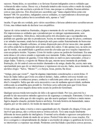 sucesso. Numa delas, os sacerdotes e os fariseus ficaram indignados com os soldados que
voltaram de mãos vazias. Dessa vez, a frustrada tentativa não recaiu sobre o medo da reação
da multidão, que não aceitaria a prisão de Cristo, mas porque os soldados ficaram atônitos
com as suas palavras. Eles disseram aos sacerdotes que “nunca alguém falou como este
homem”100. Os sacerdotes, indignados com os soldados, os repreenderam e disseram que
ninguém da cúpula judaica havia acreditado nele, apenas a “ralé”
inculta. O que não era verdade, pois vários sacerdotes e fariseus admiravam e acreditavam em
Cristo, mas tinham medo de declarar isso em público.
Apesar de várias tentativas frustradas, chegou o momento de ele ser traído, preso e julgado.
Ele impressionou os soldados que o prenderam por se entregar espontaneamente, sem
qualquer resistência. Além disso, intercedeu pelos três discípulos que o acompanhavam,
pedindo aos guardas que não os prendessem. Assim, no momento em que foi preso, continuou
a ter atitudes incomuns; ainda havia disposição nele para cuidar fraternalmente do bem-estar
dos seus amigos. Quando sofremos, só temos disposição para aliviar nossa dor, mas quando
ele sofria ainda havia disposição nele para cuidar dos outros. E não apenas isso, na noite em
que foi traído, sua amabilidade e gentileza eram tão elevadas que teve reações impensáveis
com seu próprio traidor. Vejamos. Cristo foi traído e preso no jardim do Getsêmani. Era uma
noite densa e ele estava orando e esperando esse momento. Então, Judas Iscariotes apareceu
com um grande número de guardas. Cristo tinha todos os motivos para repreender, criticar e
julgar Judas. Todavia, o registro de Mateus diz que, mesmo nesse momento de profunda
frustração, ele foi amável com seu traidor chamando-o de amigo, dando-lhe, assim, mais uma
oportunidade para que ele se interiorizasse e repensasse em seu ato. Judas, nesse momento, fez
um falso elogio: “Salve, ‘Mestre’!”, e o beijou. Jesus, porém, lhe disse:
“Amigo, para que vieste?”. Aqui há algumas importantes considerações a serem feitas. O
beijo de Judas indica que Cristo era amável demais. Judas, embora estivesse traindo seu
mestre, embora o conhecesse pouco, conhecia o suficiente para saber que ele era amável,
dócil e tranqüilo. Sabia que não seria necessário o uso de nenhuma agressividade, nenhuma
emboscada ou armadilha para prendê-lo. Um beijo seria suficiente para que Cristo fosse
reconhecido e preso naquela densa noite escura no jardim do Getsêmani.
Qualquer pessoa traída tem reações de ódio e de agressividade. Por isso, para traí-la e
prendê-la são necessários métodos agressivos de segurança e contenção. Entretanto, Cristo era
diferente. Judas sabia que ele não reagiria, que não usaria qualquer violência e muito menos
fugiria daquela situação, portanto bastava um beijo. Em toda história da humanidade, nunca
alguém, por ser tão amável, foi traído de maneira tão suave!
Cristo sabia que Judas o trairia e estava aguardando por ele. Quando ele chegou, Cristo, por
incrível que pareça, não o criticou nem se irritou com ele. Teve uma reação totalmente
diferente do nosso padrão de inteligência. O normal seria ofender o agressor com palavras e
gestos ou emudecer diante do medo de ser preso. Porém Cristo não teve essas reações. Ele
teve a coragem e o desprendimento de chamar o seu traidor de amigo e a gentileza de levá-lo a
se interiorizar e a repensar sua atitude. Perdemos com facilidade a paciência com as pessoas,
 