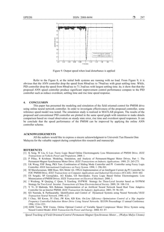 IJPEDS ISSN: 2088-8694 
Speed Tracking of Field Oriented Control Permanent Magnet Synchronous Motor… (Wahyu Mulyo Utomo)
297
Figure 9. Output speed when load disturbance is applied
Refer to the Figure 8, at the initial both systems are running with no load. From Figure 9, it is
obvious that the ANN controller drop the speed from 80rad/sec to 79rad/sec with great settling time. While,
PID controller drop the speed from 80rad/sec to 71.3rad/sec with largest settling time. So, it show that that the
proposed ANN speed controller produce significant improvement control performance compare to the PID
controller such as reduce overshoot, settling time and rise time speed response.
4. CONCLUSION
This paper has presented the modeling and simulation of the field oriented control for PMSM drive
using online neural network controller. In order to investigate effectiveness of the proposed controller, some
reference speed model was tested. The simulation study is realized in MATLAB program. The results of the
proposed and conventional PID controller are plotted in the same speed graph with intention to make details
comparison based on visual observation on steady state error, rise time and overshoot speed responses. It can
be conclude that the speed performance of the PMSM can be improved by applying the online ANN
controller scheme.
ACKNOWLEDGEMENTS
All the authors would like to express a sincere acknowledgment to Universiti Tun Hussein Onn
Malaysia for the valuable support during completion this research and manuscript.
REFERENCES
[1] K Song, W Liu, G Luo. Fuzzy Logic Based Online Electromagnetic Loss Minimization of PMSM Drive. IEEE
Transactions on Vehicle Power and Propulsion. 2008: 1.
[2] P Pillay, R Krishnan. Modeling, Simulation, and Analysis of Permanent-Magnet Motor Drives, Part 1: The
Permanent-Magnet Synchronous Motor Drive. IEEE Transactions on Industry Applications. 1989; 25: 265-273.
[3] LK Wong, FHF Bung, PKS Tam. Combination of Sliding Mode Controller and PI Controller using Fuzzy Logic
Controller. IEEE International Conference on Fuzzy System. 1998; 1: 296-301.
[4] M Marufuzzaman, MBI Reaz, MA Mohd Ali. FPGA Implementation of an Intelligent Current dq PI Controller for
FOC PMSM Drive. IEEE Transactions on Computer Applications and Industrial Electronics (ICCAIE). 2010: 602.
[5] ES Sergaki, SP Georgilakis, AG Kladas, GS Stavrakakis. Fuzzy Logic Based Online Electromagnetic Loss
Minimization of PMSM Drives. IEEE Transactions on Electrical Machines. 2008; 1.
[6] J Weidong, W Qunjing, C Quan, S Xiaofeng. SVPWM Strategy for Three-Level Inverter based on SVPWM
Strategy for Two-Level Inverter. Transactions of China Electrotechnical Society. 2009; 24: 108-114.
[7] Y Yi, D Mahinda, MA Rahman. Implementation of an Artificial Neural Network based Real Time Adaptive
Controller for an Interior PMSM. IEEE Transaction On Industry Application. 2003; 39: 96-103.
[8] KS Narenda, K Parthasarathy. Identification and Control of Dynamical Systems using Neural Networks,"IEEE
Transaction Neural Network. 1990: 4-27.
[9] I Choy, SH Kwon, JY Choi, JW Kim, KB Kim. On-Line Efficiency Optimization Control of a Slip Angular
Frequency Controlled Induction Motor Drive Using Neural Networks. IECON Proceedings 13 annual Conference.
1996; 1216-1221.
[10] AHM Yatim, WM Utomo. Online Optimal Control of Variable Speed Compressor Motor Drive System using
Neural Control Model. IEEE Transaction On Power and Energy. 2004; 83- 87.
 