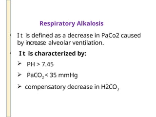 Respiratory Alkalosis
• I t is defined as a decrease in PaCo2 caused
by increase alveolar ventilation.
• I t is characterized by:
 PH > 7.45
 PaCO2 < 35 mmHg
 compensatory decrease in H2CO3
 