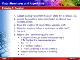 Data Structures and Algorithms
Exercise 5: Solution


                1. Accept a string value from the user. Store it in a variable, str.
                2. Accept the substring to be searched in str. Store it in a
                   variable, substr.
                3. Store the length of str in an integer variable, len1.
                4. Store the length of substr in an integer variable, len2.
                5. Set i = 0.
                6. Repeat until i becomes equal to len1:
                    •   If str[i] != substr[0], go to step b else go to step d
                        // To find the first matching character
                    •   Set i = i + 1
                    •   If (i < len1) go to step a
                    •   If i = len1, go to step e, else go to step g
                    •   Display “Substring not found in the string”
                    •   Exit

     Ver. 1.0                                                                    Session 2
 