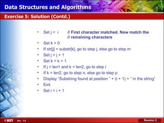 Data Structures and Algorithms
Exercise 5: Solution (Contd.)


                •   Set j = i     // First character matched. Now match the
                                  // remaining characters
                •   Set k = 0
                •   If str[j] = substr[k], go to step j, else go to step m
                •   Set j = j + 1
                •   Set k = k + 1
                •   If j < len1 and k < len2, go to step i
                •   If k = len2, go to step n, else go to step p
                •   Display “Substring found at position ” + (i + 1) + “ in the string”
                •   Exit
                •   Set i = i + 1




     Ver. 1.0                                                                   Session 2
 