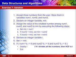 Data Structures and Algorithms
Exercise 7: Solution


                1. Accept three numbers from the user. Store them in
                   variables num1, num2, and num3.
                2. Declare an integer variable, min.
                3. Assign the value of the smallest number among num1,
                   num2, and num3 to min by executing the following steps:
                    a. Set min = num1
                    b. If (num2 < min), set min = num2
                    c. If (num3 < min), set min = num3
                4. Declare an integer variable i.
                5. Set i = min.
                6. If ( num1 % i = 0 and num2 % i = 0 and num3 % i = 0 ):
                    •   Display i      // If i divides all the numbers, then HCF is i
                    •   Exit


     Ver. 1.0                                                                Session 2
 