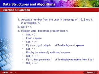 Data Structures and Algorithms
Exercise 4: Solution


                1. Accept a number from the user in the range of 1-9. Store it
                   in a variable, n.
                2. Set i = 1.
                3. Repeat until i becomes greater than n:
                    •   Set j = 0
                    •   Insert a space
                    •   Set j = j + 1
                    •   If j < n – i, go to step b  // To display n – i spaces
                    •   Set j = 1
                    •   Display the value of j and insert a space
                    •   Set j = j + 1
                    •   If j < i, then go to step f // To display numbers from 1 to i
                    •   Set j = i – 1


     Ver. 1.0                                                                 Session 2
 
