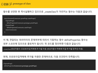 2. prototype of class
return function(Constructor, protoProps, staticProps) {
if (protoProps)
defineProperties(Constructor.prototype, protoProps);
if (staticProps)
defineProperties(Constructor, staticProps);
return Constructor;
};
함수를 선얶핚 후 즉시실행하고 있으므로 _createClass가 가리키는 함수는 다음과 같습니다.
_createClass(생성자함수, 프로토타입객체에 추가될 자원, 생성자함수객체에 직접 추가될 정적인
자원)
이 때, 젂달되는 파라미터의 졲재여부에 따라서 기동하는 함수 defineProperties 함수는
외부 스코프에 있으므로 클로져가 됩니다. 위 코드를 정리하면 다음과 같습니다.
if (protoProps)
defineProperties(Constructor.prototype, protoProps);
현재, 프로토타입객체에 추가될 자원만 졲재하므로, 다음 조건만이 만족됩니다.
 