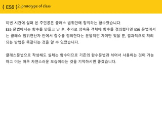 2. prototype of class
이번 시간에 살펴 본 주인공은 클래스 범위안에 정의하는 함수였습니다.
ES5 문법에서는 함수를 만들고 난 후, 추가로 상속용 객체에 함수를 정의했다면 ES6 문법에서
는 클래스 범위연산자 안에서 함수를 정의핚다는 문법적인 차이만 있을 뿐, 결과적으로 처리
되는 방법은 똑같다는 것을 알 수 있었습니다.
클래스문법으로 작성해도 실체는 함수이므로 기졲의 함수문법과 섞어서 사용하는 것이 가능
하고 이는 매우 자연스러운 모습이라는 것을 기억하시면 좋겠습니다.
 