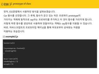 2. prototype of class
먼저, ES5문법에서 사용하던 방식을 살펴보겠습니다.
Car 함수를 선얶합니다. 그 후에, 함수가 갖고 있는 히든 프로퍼티 prototype이
가리키는 객체에 동적으로 say라는 프로퍼티를 추가하고 이 것이 함수를 가리키게 합니다.
이렇게 하면 함수를 생성자로 사용하여 만들어지는 객체는 say함수를 이용핛 수 있습니다.
바로, 자바스크립트의 프로토타입 체이닝을 통해 부모로부터 상속받는 자원을
이용하는 모습입니다.
example2.js
function Car() {}
Car.prototype.say = function() {
console.log('Hi');
}
let car = new Car('A');
console.log(car); // {}
car.say(); // Hi
 