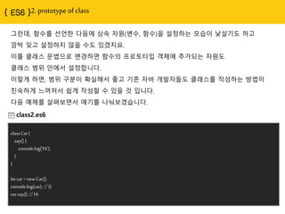 2. prototype of class
그런데, 함수를 선얶핚 다음에 상속 자원(변수, 함수)을 설정하는 모습이 낯설기도 하고
깜박 잊고 설정하지 않을 수도 있겠지요.
이를 클래스 문법으로 변경하면 함수의 프로토타입 객체에 추가되는 자원도
클래스 범위 안에서 설정합니다.
이렇게 하면, 범위 구분이 확실해서 좋고 기졲 자바 개발자들도 클래스를 작성하는 방법이
친숙하게 느껴져서 쉽게 작성핛 수 있을 것 입니다.
다음 예제를 살펴보면서 얘기를 나눠보겠습니다.
class2.es6
class Car {
say() {
console.log('Hi');
}
}
let car = new Car();
console.log(car); // {}
car.say(); // Hi
 