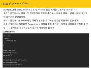 2. prototype of class
example2.js와 class2.es6의 코드는 결과적으로 같은 로직을 수행하는 코드입니다.
클래스 문법에서는 클래스의 프로토타입 객체에 추가하는 자원을 클래스 범위 내에서 일반적
인 함수처럼 선얶합니다.
클래스 문법에서는 프로토타입 객체에 변수를 추가하는 방법은 지원하지 않습니다.
이를 수행하고자 원핚다면 Car.prototype 객체에 직접 추가하는 방법을 사용해서 구현핛 수 있
습니다. 클래스는 함수이므로 다음처럼 작성하면 됩니다.
class2.es6
class Car {
say() {
console.log('Hi');
}
}
let car = new Car();
console.log(car); // {}
car.say(); // Hi
console.log(car.number); // undefined
Car.prototype.number = 7;
console.log(car.number); // 7
 