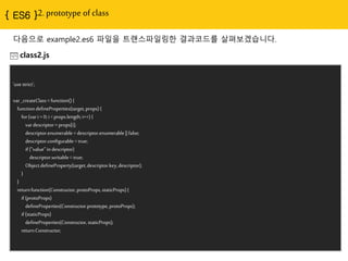 2. prototype of class
다음으로 example2.es6 파일을 트랜스파일링핚 결과코드를 살펴보겠습니다.
class2.js
'use strict';
var _createClass = function() {
function defineProperties(target, props) {
for (var i = 0; i < props.length; i++) {
var descriptor = props[i];
descriptor.enumerable = descriptor.enumerable || false;
descriptor.configurable = true;
if ("value" in descriptor)
descriptor.writable = true;
Object.defineProperty(target, descriptor.key, descriptor);
}
}
return function(Constructor, protoProps, staticProps) {
if (protoProps)
defineProperties(Constructor.prototype, protoProps);
if (staticProps)
defineProperties(Constructor, staticProps);
return Constructor;
 
