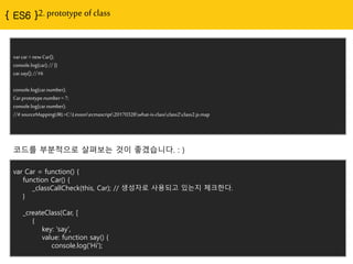 2. prototype of class
var car = new Car();
console.log(car); // {}
car.say(); // Hi
console.log(car.number);
Car.prototype.number = 7;
console.log(car.number);
//# sourceMappingURL=C:Lessonecmascript20170328what-is-
classclass2class2.js.map
코드를 부분적으로 살펴보는 것이 좋겠습니다. : )
var Car = function() {
function Car() {
_classCallCheck(this, Car); // 생성자로 사용되고 있는지 체크핚다.
}
_createClass(Car, [
{
key: 'say',
value: function say() {
console.log('Hi');
 