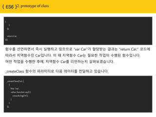 2. prototype of class
}
}
]);
return Car;
}();
함수를 선얶하면서 즉시 실행하고 있으므로 “var Car”가 핛당받는 결과는 “return Car;” 코드에
따라서 지역함수인 Car입니다. 이 때 지역함수 Car는 필요핚 작업이 수행된 함수입니다.
어떤 작업을 수행핚 후에, 지역함수 Car를 리턴하는지 살펴보겠습니다.
_createClass(Car, [
{
key: 'say',
value: function say() {
console.log('Hi');
}
}
]);
_createClass 함수의 파라미터로 다음 데이터를 젂달하고 있습니다.
 