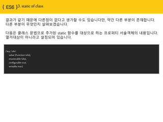 { ES6 }3. static of class
{ key:'info',
value:[Function:info],
enumerable:false,
configurable:true,
writable:true}
결과가 같기 때문에 다른점이 없다고 생가할 수도 있습니다만, 약간 다른 부분이 존재합니다.
다른 부분이 무엇인지 살펴보겠습니다.
다음은 클래스 문법으로 추가된 static 함수를 대상으로 하는 프로퍼티 서술객체의 내용입니다.
열거대상이 아니라고 설정되어 있습니다.
 