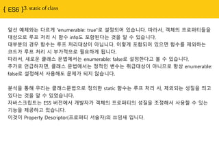{ ES6 }3. static of class
앞선 예제와는 다르게 “enumerable: true”로 설정되어 있습니다. 따라서, 객체의 프로퍼티들을
대상으로 루프 처리 시 함수 info도 포함된다는 것을 알 수 있습니다.
대부분의 경우 함수는 루프 처리대상이 아닙니다. 이렇게 포함되어 있으면 함수를 제외하는
코드가 루프 처리 시 부가적으로 필요하게 됩니다.
따라서, 새로운 클래스 문법에서는 enumerable: false로 설정한다고 볼 수 있습니다.
추가로 언급하자면, 클래스 문법에서는 정적인 변수는 취급대상이 아니므로 항상 enumerable:
false로 설정해서 사용해도 문제가 되지 않습니다.
분석을 통해 우리는 클래스문법으로 정의한 static 함수는 루프 처리 시, 제외되는 성질을 띄고
있다는 것을 알 수 있었습니다.
자바스크립트는 ES5 버전에서 개발자가 객체의 프로퍼티의 성질을 조정해서 사용할 수 있는
기능을 제공하고 있습니다.
이것이 Property Descriptor(프로퍼티 서술자)의 쓰임새 입니다.
 