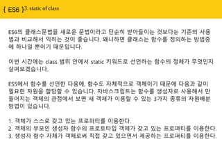 { ES6 }3. static of class
ES6의 클래스문법을 새로운 문법이라고 단순히 받아들이는 것보다는 기존의 사용
법과 비교해서 익히는 것이 좋습니다. 왜냐하면 클래스는 함수를 정의하는 방법중
에 하나일 뿐이기 때문입니다.
이번 시간에는 class 범위 안에서 static 키워드로 선언하는 함수의 정체가 무엇인지
살펴보겠습니다.
ES5에서 함수를 선언한 다음에, 함수도 자체적으로 객체이기 때문에 다음과 같이
필요한 자원을 할당할 수 있습니다. 자바스크립트는 함수를 생성자로 사용해서 만
들어지는 객체의 관점에서 보면 새 객체가 이용할 수 있는 3가지 종류의 자원배분
방법이 있습니다.
1. 객체가 스스로 갖고 있는 프로퍼티를 이용한다.
2. 객체의 부모인 생성자 함수의 프로토타입 객체가 갖고 있는 프로퍼티를 이용한다.
3. 생성자 함수 자체가 객체로써 직접 갖고 있으면서 제공하는 프로퍼티를 이용한다.
 
