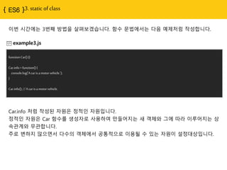 { ES6 }3. static of class
example3.js
functionCar(){}
Car.info= function(){
console.log('Acarisamotorvehicle.');
}
Car.info();//A car isa motorvehicle.
Car.info 처럼 작성된 자원은 정적인 자원입니다.
정적인 자원은 Car 함수를 생성자로 사용하여 만들어지는 새 객체와 그에 따라 이루어지는 상
속관계와 무관합니다.
주로 변하지 않으면서 다수의 객체에서 공통적으로 이용될 수 있는 자원이 설정대상입니다.
이번 시간에는 3번째 방법을 살펴보겠습니다. 함수 문법에서는 다음 예제처럼 작성합니다.
 