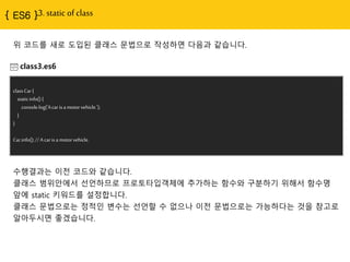 { ES6 }3. static of class
class3.es6
classCar{
staticinfo(){
console.log('Acar isa motorvehicle.');
}
}
Car.info();//A car isa motorvehicle.
수행결과는 이전 코드와 같습니다.
클래스 범위안에서 선언하므로 프로토타입객체에 추가하는 함수와 구분하기 위해서 함수명
앞에 static 키워드를 설정합니다.
클래스 문법으로는 정적인 변수는 선언할 수 없으나 이전 문법으로는 가능하다는 것을 참고로
알아두시면 좋겠습니다.
위 코드를 새로 도입된 클래스 문법으로 작성하면 다음과 같습니다.
 